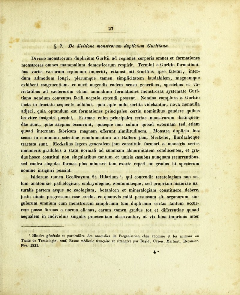 §. 7. De dtvtstone monstrorum dupUcium Gurlttana. Divisio monstrorum duplicium Gurltii ad regiones corporis omnes et formationes monstrosas omnes mammalium domesticorum respicit. Termini a Gurltio formationi- bus variis variarum regionum imperiti, etiamsi uti Gurltius ipse fatetur, inter- dum admodum longi, plerumque tamen simplicitatem laudabilem, magnamque exhibent congruentiam, et aucti augendis eodem sensu generibus, speciebus et va- rietatibus ad caeterorum etiam animalium formationes monstrosas systemate Gurl- tiano nondum contentas facili negotio extendi possent. Nomina complura a Gurltio facta in tractatu sequente adhibui, quia apte mihi sortita videbantur, nova nonnuUa adjeci, quia optandum est formationes principales certis nominibus gaudere quibus breviter insigniri possint. Formae enim principales certae monstrorum distinguen- dae sunt, quae saepius occurrunt, quaeque non solum quoad externam sed etiam quoad internam fabricam magnam offerunt similitudinem. Monstra duplicia lioc sensu in summum scientiae emolumentum ab Hallero jam, Meckelio, Burdachoque tractata sunt. Meckelius legem generaiem jam constituit formari a monstris series innumeris gradubus a statu normali ad summam abnormitatem conducentes, et gra- dus hosce constitui non singularibus tantum et unicis casubus nunquam recurrentibus, sed contra singulas formas plus minusve tam exacte repeti ut gradus hi specierum nomine insigniri possint. Isidorum tamen Geoffroyum St Hilarium *, qui contendit teratologiam non so- lum anatomiae pathologicae, embryologiae, zootomiaeque, sed propriam historiae na turalis partem aeque ac zoologiam, botanicen et mineralogiam constituere debere, justo nimie progressum esse credo, et quamvis mihi persuasum sit organorum sin- gulorum omnium cum monstrorum simplicium tum duplicium certas tantum occur- rere posse formas a norma alienas, earum tamen gradus tot et differentiae quoad aequalem in individuis singulis praesentiam observantur, ut vix bina imprimis inter * Histoire generale et particuliere des anomalies de Torganisation chcB rhomme et les animaux ou Trait^ de Teratologie; conf. Revue m^dicale fran^aise et etrangere par Bayle, Cayon, Martinet, Recamier. Nov. 1832. 4»