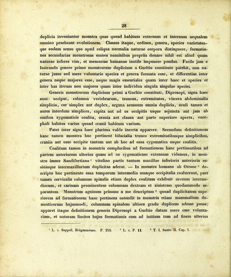 duplicia inveniantur monstra quae quoad Itabitum externum et internum aequalem omnino praebeant evolutionem. Classes itaque, ordines, genera, species varietates- que eodem sensu quo apud reliqua normalia naturae corpora distinguere, formatio- nes secundarias monstrosas omnes nominibus propriis donare nihil est aliud quam naturae inferre vim, et memoriae humanae inutile imponere pondus. Facile jam e lustrando genere primo monstrorum duplicium a Gurltio constituto patebit, non na- turae jussu sed mere voluntarie species et genera formata esse, et differentias inter genera neque majores esse, neque magis essentiales quam inter haec et species et inter has iterum non majores quam inter individua singula singulae speciei. Generis monstrorum duplicium primi a Gurltio constituti, Diprosopi, signa haec sunt: occiput, columna vertebrarum, truncus, extremitates, viscera abdominalia simplicia, cor simplex aut duplex, organa sensuum omnia duplicia, oculi tamen et aures interdum simplices, capita aut ad os occipitis usque sejuncta aut jam ab ossibus zygomaticis coalita, crania aut clausa aut parte superiore aperta, ence- phali habitus varius quoad cranii habitum varium. Patet inter signa haec plurima valde incerta apparere. Secundum definitionem hanc tamen monstra huc pertinent bifacialia trunco extremitatibusque simplicibus, craniis aut osse occipite tantum aut ab hoc ad ossa cygomatica usque coalitis. Coalitum tamen in monstris compluribus ad formationem hanc pertinentibus ad partem anteriorem ulterius quam ad os cygomaticum extensum videmus, in mon- stro immo Sandifortiano ^ vitulino partis tantum maxillae inferioris anterioris os- siumque intermaxillarium duplicitas aderat. ■— In monstro humano ab Ottone ~ de- scripto huc pertinente ossa temporum intermedia ossaque occipitalia coaluerunt, pars tamen cervicalis columnae spinalis etiam duplex coalitum exhibuit arcuum interme- diorum, et carinam prominentem columnam dextram et sinistram quodammodo se- parantem. Monstrum agninum primum a me descriptum ^ quoad duplicitatem supe- riorem ad formationem hanc pertinens ostendit in monstris etiam mammalium do- mesticorum hujusmodi, columnam spinalem altiore gradu duplicem adesse posse; apparet itaque definitionem generis Diprosopi a Gurltio datam mere esse volunta- riam, et naturam limites hujus formationis cum ad initium tum ad finem ulterius ' L. c. Suppell. Brugmansiana. P. 295. ' L. c. P. 11. * T. l. Sectio II. Cap. I.