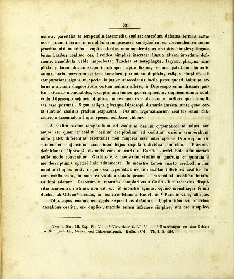 niatica, parietalia et temporalia intermedia coalita; interdum defectus fornicis cranii ossei; rami intermedii mandibularum processu condyloideo et coronoideo comrauni praedita nisi mandibula capitis alterius omnino deest; os occipitis simplex; linguae binae basibus coalitae ossi hyoideo simplici insertae; lingua altera interdum defi- ciente, mandibula valde imperfecta; Trachea et oesophagus, larynx, pharynx sim- plicia; palatum durum saepe in utroque capite fissum, velum palatinum imperfe- ctum; paria nervorum septem anteriora plerumque duplicia, reliqua simplicia. E comparatione signorum speciei hujus et antecedentis facile patet quoad habitum ex- ternum signum diagnosticum certum nullum adesse, in Diprosopo enim distante par- tes externae memorabiles, exceptis auribus semper simplicibus, duplices omnes sunt, et in Diprosopo sejuncto duplices omnes sunt exceptis tamen auribus quae simpli- ces esse possunt, Signa reliqua pleraque Diprosopi distantis incerta sunt; quae cer- ta sunt ad coajitus gradum respiciunt, Ossium cygomaticorum coalitus enim cha- racterem essentialem hujus speciei exhibere videtur. A coalitu ossium temporalium ad coalitum ossium cygomaticorum saltus non major est quam a coalitu ossium occipitalium ad coalitum ossium temporalium, unde patet diffcrentias essentiales non majores esse inter species Diprosopum di- stantem et conjunctum quam inter hujus singula individua jam citata. Praeterea definitiones Diprosopi distantis cum monstris a Gurltio speciei huic adnumeratis nullo modo conveniunt. Gurltius e. c. monstrum vitulinum quartum et quintum a me descriptum * speciei huic adnumerat. In monstro tamen quarto cerebellum non omnino simplex erat, neque ossa cygomatica neque maxillae inferiores coalitus lo- cum exhibuerunt, in monstro vitulino quinto processus coronoidei maxillae inferio- ris bini aderant. Caeterum in monstris compluribus a Gurltio huc recensitis disqui- sitio anatomica instituta non est, e.c. in monstro agnino, equino monstrisque felinis duobus ab Ottone ^ notatis, in monstris felinis a Rudolphio ^ Parisiis visis, aliisque. Diprosopus conjunctus signis sequentibus definitur. Capita bina superficiebus lateralibus coalita, ore duplice, maxilla tamen inferiore simplice, aut ore simplice. ' Tom. I. Sect. III. Cap. IV—V. * Verzeichniss S. 67. 68. ' BeinerkuDgen aus dem Gebiete der Naturgeschichte, Medicin und Thierarzneikunde. Berlin, 1804. Th. 1. S. 184.