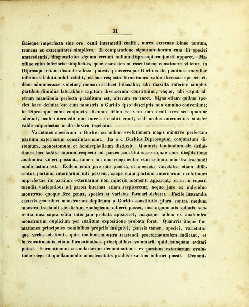 facieque imperfecta sine ore; oculi intermedii coaliti, aures externae binae tantum, truncus et extremitates simplices. E comparatione signorum horum cum iis speciei antecedentis, diagnosticum signum certum nullum Diprosopi conjuncti apparet. Ma- xillae enim inferioris simplicitas, quae characterem essentialem constituere videtur, in Diprosopo etiam distante adesse potest, praetereaque Gurltius de penitiore maxillae inferioris habitu nihil retulit, et lioc respectu formationes vaide diversas speciei ei- dem adnumerasse videtur, monstra scilicet bifcicialia, ubi maxilla inferior simplex partibus dimidiis lateralibus capitum diversorum constituitur, eaque, ubi caput al- terum mandibula perfecta praeditum est, alterum ea caret. Signa etiam quibus spe- cies haec definita est cum monstris a Gurltio ipso descriptis non omnino conveniunt; in Diprosopo enim conjuncto distomo felino re vera non oculi tres sed quatuor aderant, oculi intermedii non inter se coaliti erant, sed oculus intermedius sinister valde imperfectus oculo dextro tegebatur. Varietates specierum a Gurltio secundum evolutionem magis minusve perfectam partium externarum constitutae sunt. Ita e c. Gurltius Diprosopum conjunctum di- stomum, monostomum et hemicephalicum distinxit. Quamvis laudandum sit defini- tiones has habito tantum respectu ad partes constitutas esse quae sine disqliisitione anatomica videri possunt, tamen hic non congruenter cum reliquo monstra tractandi modo actum est. Eodem enim jure quo genera et species, varietates etiam diflfe- rentiis partium internarum niti possent; saepe enim partium internarum evolutiones imperfectae iis partium externarum non minoris momenti apparent, ct si in consti- tuendis varietatibus ad partes internas etiam respiceretur, aequo jure ex individuo monstroso quoque fere genus, species et varietas formari deberet. Facile lustrandis caeteris generibus monstrorum duplicium a Gurltio constitutis plura contra modum monstra tractandi sic dictum zoologicum adferri posset, nisi argumentis adlatis sen- tentia mea supra edita satis jam probata appareret, magisque adhuc ex anatomica nionstrorum duplicium per coalitum expositione probata foret. Quamvis itaque for- mationes principales nominibus propriis insignivi, generis tamen, speciei, varietatis- que verbis abstinui, quia modum monstra tractandi praeternaturalem indicant^ et in constituendis etiam formationibus principalibus voUmtarii quid nunquam evitari potest. Formationuni secundariarum denominationes ex partium externarum evolu- tione elegi ut quodammodo monstrositatis gradus exactius indicari possit. Denomi-