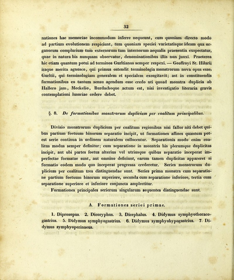 nationes hae memoriae incommodum inferre nequeunt, cum quoniam directo modo ad partium evolutionem respiciunt, tum quoniam speciei varietatisque ideam qua or- ganorum complurium tum externorum tum internorum aequalis praesentia exspectatur, quae in natura bis nunquam observatur, denominationibus illis non junxi. Praeterea hic etiam quantum potui ad terminos Gurltianos semper respexi. — GeofFroyi St. Hilarii itaque merita agnosco, qui primus ostendit terminologia monstrorum nova opus esse, Gurldi, qui terminologiam generalem et specialem excogitavit; ast in constituendis formationibus eo tantum sensu agendum esse credo uti quoad monstra duplicia ab Hallero jam, Meckelio, Burdachoque actum est, nisi investigatio literaria gravis contemplationi lusoriae cedere debet. §. 8. De formatiombus monstrorum dwplivium per coalitum principalibus. Divisio monstrorum duplicium per coalitum regionibus nisi fallor niti debet qui- bus partium foetuum binorum separatio incipit, ut formationes affines quantum pot- est serie continua in ordinem naturalem collocentur. Separationis modo enim coa- litus modus semper definitur; cum separatione in monstris his plerumque duplicitas incipit, aut ubi partes foetus alterius vel utriusque quibus separatio inceperat im- perfectae formatae sunt, aut omnino deficiunt, earum tamen duplicitas appareret si formatio eodem modo quo inceperat progressa crederetur. Series monstrorum du- plicium per coalitum tres distinguendae sunt. Series prima monstra cum separatio- ne partium foetuum binorum superiore, secunda cum separatione inferiore, tertia cum ^ separatione superiore et inferiore conjuncta amplectitur. Formationes principales serierum singularum sequentes distinguendae sunt. A. Formationes seriei primae. 1. Diprosopus. 2. Dicoryphus. 3. Dicephalus. 4. Didymus symphyothoraco- gastrius. 5. Didymus symphyogastrius. 6. Didymus symphyohypogastrius. 7. Di- dymus symphyoperinaeus.