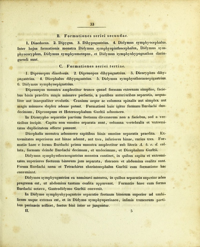 B. Formationes seriei secundae. 1. Diaedoeus. 2. Dipygus. 3. Dihypogastrius. 4. Didymus symphyocephalus. Inter hiijus formationis monstra Didymus symphyopisthocephalus, Didymus sym- phyocoryphus, Didymus symphyometopus, et Didymus symphyohypognathus distin- guendi sunt. C. Formationes seriei tertiae. I. Diprosopus diaedoeus. 2. Diprosopus dihypogastrius. 3. Dicoryphus dihy- pogastrius. 4. Dicephalus dihypogastrius. 5. Didymus symphyothoracoepigastrius. 6. Didymus symphyoepigastrius. Diprosopus monstra amplectitur trunco quoad formam externam simplice, facie- bus binis praedifa magis minusve perfectis, a partibus anterioribus separatis, aequa- liter aut inaequaliter evolutis. Cranium aeque ac columna spinalis aut simplex aut magis minusve duplex adesse potest, Formationi huic igitur formam Burdachi duo- decimam, Diprosopum et Heterocephalum Gurltii adnuniero. In Dicorypho separatio partium foetuum diversorum non a faciebus, sed a ver- ticibus incipit. Capita non omnino separata sunt, columna vertebralis et ^xtremi- tates duplicitatem offerre possunt. Dicephalis monstra adnumero capitibus binis omnino separatis praedita. Ex- tremitates superiores aut binae adsunt, aut tres, inferiores binae, rarius tres. For- matio haec e forma Burdachi prima monstra amplectitur sub literis A. h. c. d. col- lata, formam dcinde Burdachi decimam, ct undecimam, et Dicephalum Gurltii. Didymus symphyothoracogastrius monstra continet, in quibus capita et extremi- tates superiores foetuum binorum jam separata, thoraces et abdomina coalita sunt. Forma Burdachi nona et Tetrachirus choristocephalus Gurltii cum formatione hac conveniunt. Didymos symphyogastrios ea nominavi mdnstra, in quibus separatio superior adeo progressa est, ut abdomina tantum coalita appareant. Formatio haec cum forma Burdachi octava^ Gastrodidymo Gurltii convenit. In Didymo symphyohypogastrio separatio foetuum binorum superior ad umbi- licum usque extcnsa est, et in Didymo symphyoperinaeo, infimis truncorum parti- bus perinaeis scilicet, foetus bini inter se junguntur. II. 5