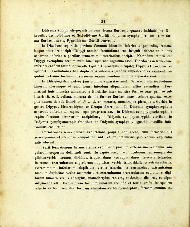 Didymus symphyohypogastrius cum forma Burdachi quarta, Ischiadelpho Du- breuilii, Ischiodidymo et Scelodidymo Gurltii, didymus symphyoperinaeus cum for- ma Burdachi sexta, Pygodidymo Gurltii convenit. In Diaedoeo separatio partium foetuum binorum inferior a pudendis, regione itaque anteriore incipit; Dipygi nomine formationes eae insigniri debent in quibus separatio inferior a partibus truncorum posterioribus incipit. Notandum tamen est Dipygi exemplum certum mihi huc usque non cognitum esse. Diaedoeus in trunci fine inferiore eandem formationem offert quam Diprosopus in capite; Dipygus Dicorypho re> spondet. Formationes hae duplicitatis inferioris gradus imperfectiores exhibent, in quibus pelvium foetuum diversorum organa nondum omnino separata sunt. In Dihypogastrio pelves jam omnino separatae sunt. Separatio inferior foetuum binorum plerumque ad umbilicum, interdum aliquantulum altius extenditur. For- mationi huic monstra adnumero a Burdacho inter monstra formae suae primae sub litteris B. a. b. collata, monstra deinde formae Burdachianae decimae quartae, exce- ptis tamen iis sub litteris A. B. a. ft. enumeratis, monstraque pleraque a Gurltio in genere Dipygo, Heterodidymo et Octopo descripta. In Didymis symphyocephalis separatio inferior ad capita usque progressa est. In Didymis symphyopisthocephalis capita foetuum diversorum occipitibus, in Didymis symphyocoryphis vertibus, in Didymis symphyometopis frontibus, in Didymis symphyohypognathis maxillis infe- rioribus coaluerunt. Formationes seriei tertiae explicatione propria non egent, cum formationibus seriei primae et secundae compositae sint, et ex praemissis jam earum explicatio satis eluceat. Varii formationum harum gradus evolutione partium externarum regionum sin- gularum corporum definiendi sunt. In capite oris, nasi, oculorum, auriumque du- plicitas verbis distomus, dirhinus, triophthalmus, tetraophthalmus, triotus et tetraotus, in trunco extremitatum superiorum duplicitas verbis tribrachialis et tetrabrachialis, extremitatum inferiorum duplicitas verbis triscelus et tetrascelus, extreniitatum omriium duplicitas verbo octomelus, et extremitatum accessoriarum evolutio e digi- torum numero verbis adactylus, monodactylus etc. etc, et denique dichirus, et dipus insignienda est. Evolutionem foetuum binorum secundo et tertio gradu inaequalem adjecto verbo inaequalis, formam alienatam verbo dysmorphus, formam omnino in-
