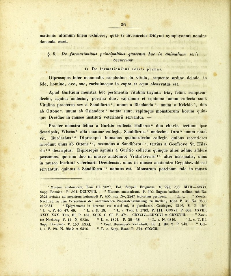 mationis ultimum finem exhibere, quae si inveniretur Didymi symphyonoti nomine donanda esset. §. 9. De formatiombus prmcipaUbus quatemis hae in cmimalium serie occurrunt. 1) De formationibus seriei primae. Diprosopus inter mammalia saepissime in vitulo, sequente ordine deinde in fele, homine, ove, sue, rarissimeque in capra et equo observatus est. Apud Gurltium monstra huc pertinentia vitulina triginta tria, felina semptem- decim, agnina undecim, porcina duo, caprinum et equinum unum coUecta sunt, Vitulina praeterea sex a Sandiforto ^, unum a Bleulando ^ , unum a Kelchio duo ab Ottone*, unum ab Osiandero ^ notata sunt, capitaque monstrorum horum quin- que Dresdae in museo instituti veterinarii servantur. — Praeter monstra felina a Gurltio collecta Hallerus ^ duo citavit, tertium ipse descripsit, Wiseus' alia quatuor collegit, Sandifortus ^ undecim, Otto ^ unum nota- vit. Burdachus^'^ Diprosopos humanos quatuordecim collegit, quibus recentiores accedunt unus ab Ottonei*, secundus a Sandiforto ^ tertius a Geoffroyo St. Hila- rio 12 descriptus. Diprosopis agninis a Gurltio collectis quinque alios adhuc addere possumus, quorum duo in museo anatomico Vratislaviensi * * alter inaequalis, unus in museo instituti veterinarii Dresdensis, unus in museo anatomico Gryphiswaldensi servantur, quintus a Sandiforto * ^ notatus est. Monstrum porcinum tale in museo * Museum anatomicum. Tom. III. 1827. Fol. Suppell. Brugmans. S. 295. 236. MXII—MXVI. Supp. Bonnian. P. 394. DCLXVIII. ^ Museum anatomicum. P. 402. linguae basibus coalitae sub No. 2621 notatae ad monstrum hujusmodi P. 405. sub No. 2547 indicatum pertinent. ' L. c. * Zweiter Nachtrag zu dem Verzeichniss der anatomischen Praparatensammlung zu Breslau, 1833. P. 34. No. 9633 et 9634. * Epigrammata in diversas res musei sui, et pinothecae. Gottingae, 1814. 8. P. 154. ^ L. c. P. 46. 47. 49. ' L. c. P. 18. ' L. c. Tom. I. 1793. P. 111. CCXVI. P. 305. XXVIII. XXIX. XXX. Tom. III. P. 155. XCIX. C. CI. P, 371. CDXCIV—CDXCVI et CDXCVIII. ^ Zwei- ter Nachtrag. P. 14. N. 9230. '° L, c. 1824. P. 36—38.  L. c. N. 9816. L. c. T. III. Supp, Brugmans. P. 153. LXXI.  Conf. Heusinger's Zeitschrift. Bd. 1. Hft. 2. P. 243.  Otto 1. c. P. 28. N. 9512 et 9516. L. c. Supp. Bonn. P. 371. CDXCII.
