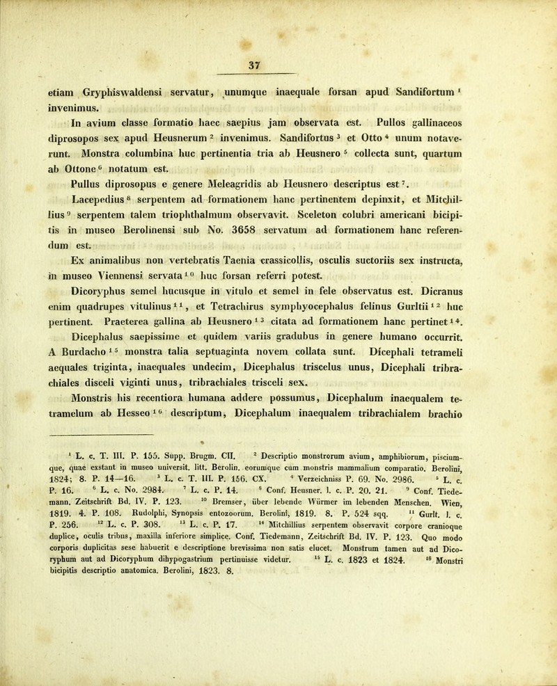 edam Gryphiswaldensi servatur, unumque inaequale forsan apud Sandifortum ' invenimus. In aviura classe formatio liaec saepius jam observata est. Pullos gallinaceos diprosopos sex apud Heusnerum - invenimus. Sandifortus ^ et Otto * unum notave- runt. Monstra columbina huc pertinentia tria ab Heusnero ^ collecta sunt, quaitum ab Ottone*^ notatum est. PuIIus diprosopus e genere Meleagridis ab Heusnero descriptus est^. Lacepedius ^ serpentem ad formationem hanc pertinentem depinxit, et Mitchil- lius'' serpentem talem triophthalmum observavit. Sceleton colubri americani bicipi- tis in museo Berolinensi sub No. 3658 servatum ad formationem hanc referen- dum est. Ex animalibus non vertebratis Taenia crassicollis, osculis suctoriis sex instructa, in museo Viennensi servata^ huc forsan referri potest. Dicoryphus semel hucusque in vitulo et semel in fele observatus est. Dicranus enim quadrupes vitulinus * ^, et Tetrachirus symphyocephalus felinus Gurltii * ^ huc pertinent. Praeterea gallina ab Heusnero i ^ citata ad formationem hanc pertinet * Dicephalus saepissime et quidem variis gradubus in genere humano occurrit. A Burdacho ^ ^ monstra talia septuaginta novem collata sunt. Dicephali tetrameli aequales triginta, inaequales undecim, Dicephalus triscelus unus, Dicephali tribra- chiales disceli viginti unus, tribrachiales trisceli sex. Monstris his recentiora humana addere possumus, Dicephalum inaequalem te- tramelum ab Hesseo^^ descriptum, Dicephalum inaequalem tribrachialem brachio ' L. c. T. III. P. 155. Supp. Brugm. CII. ^ Descriptio monstrorum avium, amphibiorum, piscium- que, quae exstant in museo uuiversit. litt. Berolin. eorumque cum monstris mammaiium comparatio. Berolini 1824; 8. P. 14—16. ' L. c. T. III. P. 156. CX. * Verzeichniss P. 69. No. 2986. ' L. c! P. 16. ' L. c. No. 2984. ' L. c. P. 14. * Conf. Heusner. 1. c. P. 20. 21. ^ Conf. Tiede- mann. Zeitschrift Bd, IV. P. 123. *° Bremser, iiber lebende Wiirmer im lebenden Menschen. Wien, 1819. 4. P. 108. Rudolphi, Synopsis entozoorum. Berolini, 1819. 8. P. 524 sqq.  Gurlt. 1. c. P. 256. ''^ L. c. P. 308. L. c. P. 17.  Mitchillius serpentem observavit corpore cranioque duplice, oculis tribus, maxilla inferiore simplice. Conf. Tiedemann, Zeitschrift Bd. IV. P. 123. Quo modo corporis duplicitas sese habuerit e descriptione brevissima non satis elucet. Monstrum tamen aut ad Dico- ryphum aut ad Dicoryphum dihjpogastrium pertinuisse videtur.  L. c. 1823 et 1824. Monstri bicipitis descriptio anatomica. Berolini, 1823. 8.