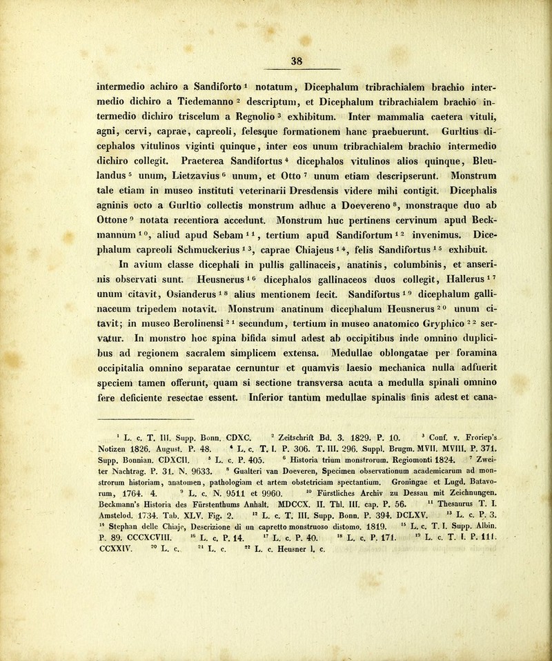 intermedio achiro a Sandiforto * notatum, Dicephalum tribrachialem brachio inter- medio dichiro a Tiedemanno 2 descriptum, et Dicephalum tribrachialem brachio in- termedio dichiro triscelum a Regnolio ^ exhibitum. Inter mammalia caetera vituli, agni, cervi, caprae, capreoli, felesque formationem hanc praebuerunt. Gurltius di- cephalos vitulinos viginti quinque, inter eos unum tribrachialem brachio intermedio dichiro collegit. Praeterea Sandifortus * dicephalos vitulinos alios quinque, Bleu- landus 5 unum, Lietzavius <^ unum, et Otto ' unum etiam descripserunt. Monstrum tale etiam in museo instituti veterinarii Dresdensis videre mihi contigit. Dicephalis agninis octo a Gurltio collectis monstrum adhuc a Doevereno monstraque duo ab Ottone 9 notata recentiora accedunt. Monstrum huc pertinens cervinum apud Beck- mannum ^ aliud apud Sebam * *, tertium apud Sandifortum * ^ invenimus. Dice- phalum capreoli Schmuckerius ^ caprae Chiajeus^*, felis Sandifortus * ^ exhibuit. In avium classe dicephali in puliis gallinaceis, anatinis, columbinis, et anseri- nis observati sunt. Heusnerus^^ dicephalos gallinaceos duos collegit, Ilallerus^' unum citavit, Osianderus^s alius mentionem fecit. Sandifortus ^ dicephalum galli- naccum tripedem notavit. Monstrum anatinum dicephalum Heusnerus ^ 0 unum ci- tavit; in museo Berolinensi ^ 1 secundum, tertium in nuiseo anatomico Gryphico 22 ser- vaiur. In munstro hoc spina bifida simul adest ab occipitibus inde omnino duplici- bus ad regionem sacralem simplicem extensa. MeduIIae oblongatae per foramina occipitalia omnino separatae cernuntur et quamvis laesio mechanica nulla adfuerit speciem tamen offerunt, quam si sectione transversa acuta a medulla spinali omnino fere deficiente resectae essent. Inferior tantum medullae spinalis finis adest et cana- • L. c. T. III. Supp. Bonn. CDXC. ^ Zeitschrift Bd. 3. 1829. P. 10. ' Conf. v. Froriep's . Notizen 1826. August. P. 48. * L. c. T. I. P. 306. T. III. 296. Suppl. Brugm. MVII. MVIII. P. 371. Supp. Bonnian. CDXCll. * L. c. P. 405. ^ Historia trium monsfrorum. Regiomonti 1824. ' Zwei- ter Nachtrag. P. 31. N. 9633. * Gualteri van Doeveren, Specimen observationum academicarum ad mon- strorum historiam, anatomen, pathologiam et artem obstetriciam spectantium. Groningae et Lugd. Batavo- rum, 1764. 4. ^ L. c. N. 9511 et 9960. Fiirstliches Archiv zu Dessau mit Zeichnungen. Beckmann's Historia des Fiirstenthums Anhalt. MDCCX. II. Thl. III. cap. P. 56.  Thesaurus T. L Amstelod. 1734. Tab. XLV. Fig. 2.  L. c. T. III. Supp. Bonn. P. 394. DCLXV.  L. c. P. 3.  Stephan delle Chiajo, Descrizione di un capretto monstruoso distomo. 1819.  L. c. T. I. Supp. Albin. P. 89. CCCXCVIII. L. c. P. 14.  L. c. P. 40. L. c. P. 171. L. c. T. I. P. 111. CCXXIV. '° L. c. L. c. « L. c. Heusner 1. c.