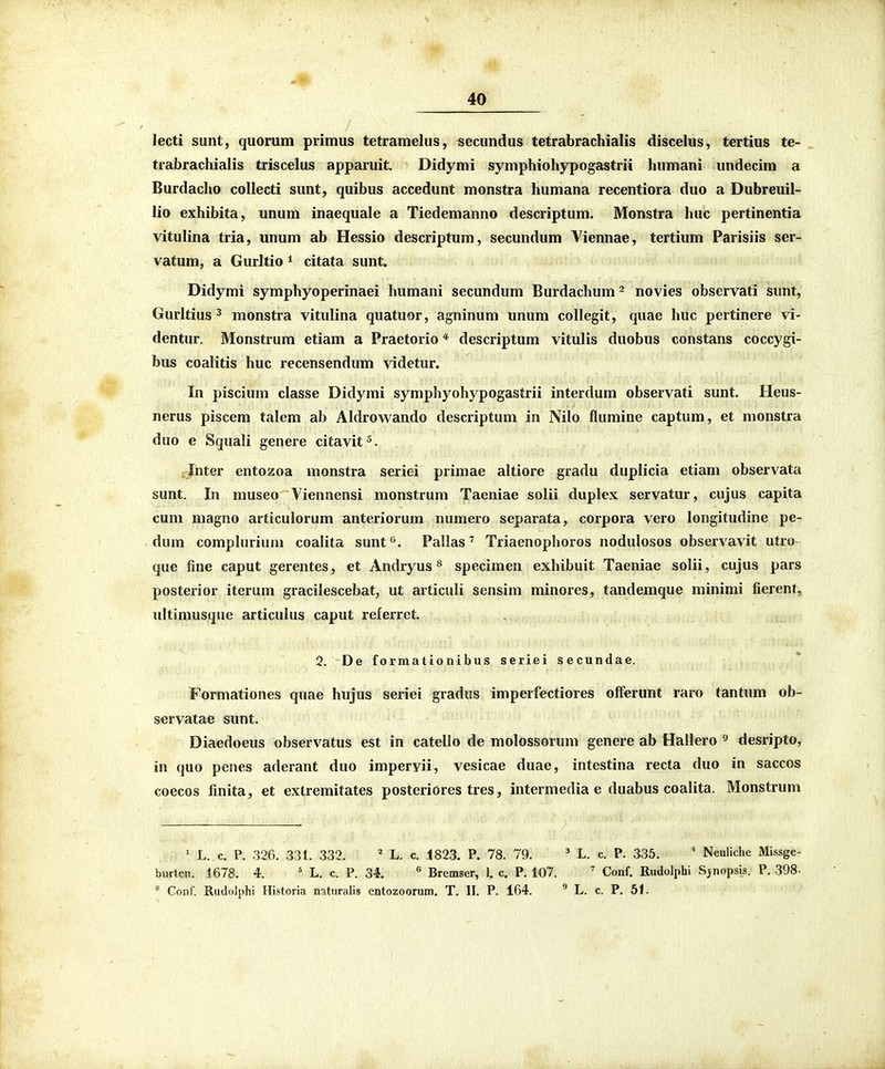 40 lecti sunt, quorum primus tetramelus, secundus tetrabrachialis discelus, tertius te- trabrachialis triscelus apparuit. Didymi symphiohypogastrii humani undecim a Burdacho collecti sunt, quibus accedunt monstra humana recentiora duo a Dubreuil- lio exhibita, unum inaequale a Tiedemanno descriptum. Monstra huc pertinentia vitulina tria, unum ab Hessio descriptum, secundum Viennae, tertium Parisiis ser- vatum, a Gurltio i citata sunt. Didymi symphyoperinaei humani secundum Burdachum^ novies observati sunt, Gurltius 3 monstra vitulina quatuor, agninum unum collegit, quae huc pertinere vi- dentur. Monstrum etiam a Praetorio * descriptum vitulis duobus constans coccygi- bus coalitis huc recensendum videtur. In piscium classe Didymi symphyohypogastrii interdum observati sunt. Heus- nerus piscem talem ab Aldrowando descriptum in Nilo flumine captum, et monstra duo e Squali genere citavit^. Ihter entozoa monstra seriei primae altiore gradu duplicia etiam observata sunt. In museo Yiennensi monstrum Taeniae solii duplex servatur, cujus capita cum magno articulorum anteriorum numero separata, corpora vero longitudine pe- dum complnrium coalita sunf^. Pallas' Triaenophoros nodulosos observavit utro- que fine caput gerentes, et Andryus ^ specimen exhibuit Taeniae solii, cujus pars posterior iterum gracilescebat, ut articuli sensim minores, tandemque minimi fierent, ultimusque articulus caput referret. 2. De f ormat io nibus seriei secundae. Formationes quae hujus seriei grados imperfectiores offerunt raro tantum ob- servatae sunt. Diaedoeus observatus est in catello de molossorum genere ab Hallero ^ desripto, in quo penes aderant duo impervii, vesicae duae, intestina recta duo in saccos coecos finita, et extremitates posteriores tres, intermedia e duabus coalita. Monstrum ' L. c. P. 326. 331. 332. ' L. c. .1823. P. 78. 79. ' L. c. P. 335. ' Neuliche Missge- burten. 1678. 4. ' L. c. P. 34. ^ Bremser, 1. c. P. 107. ' Conf. Rudolphi S^nopsis. P. 398-