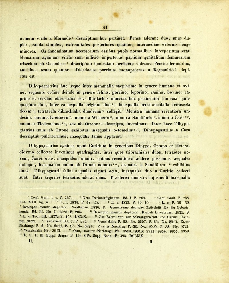 ovinum virile a Morando * descriptum huc pertinet. Penes aderant duo, anus du- plex, cauda simplex, extremitates posteriores quatuor, intermediae externis longe minores. Os innominatum accessorium ossibus pubis normalibus interpositum erat. Monstrum agninum virile cum indicio imperfecto partium genitalium feminearum triscelum ab Osiandero ^ descriptum huc etiam pertinere videtur. Penes aderant duo, ani duo, testes quatuor. Diaedoeus porcinus monoproctus a Regnaultio ^ depi- ctus est. Dihypogastrius huc usque inter mammalia saepissime in genere humano et ovi- no, sequente ordine deinde in genere felino, porcino, leporino, canino, bovino, ca- prino et cervino observatus est. Burdachus monstra huc pertinentia humana quin- quaginta duo, inter ea aequaha triginta duo *, inaequalia tetrabrachialia tetrascela decem^, tetrascela dibrachialia duodecim ^ collegit. Monstra humana recentiora un- decim, unum a Kreitnero unum a Wicherto unum a Sandiforto unum a Caro ^^, unum a Tiedemanno ^ sex ab Ottone^- descripta, invenimus. Inter haec Dihypo- gastrius unus ab Ottone exhibitus inaequalis octomelus * ^, Dihypogastrius a Caro descriptus pulcherrimus, inaequalis Janus apparuit. Dihypogastrios agninos apud Gurltium in generibus Dipygo, Octopo et Hetero- didymo coUectos invenimus quadraginta, inter quos tribrachiales duos, tetraotos no- vem, Janos octo, inaequalem unum, quibus recentiores addere possumus aequales quinque, inaequalem unum ab Ottone notatos**, aequales a Sandiforto ^ ^ exhibitos duos. Dihypogastrii felini aequales viginti octo, inacquales duo a Gurltio collecti sunt, Inter aequales tetraotus adcrat unus. Praeterea mojistra hujusmodi inaequalia ' Conf. Gurlt. 1. c. P. 267. ^ ^^^^^ Denkwurdigkeiten. Bd. I. P. 269. * Conf. Gurlt. P. 268. Tab. XXII. fig. 4. * L. c. 1824. P. 4S—53. ' L. c. 1823. P. 39. 40. « L. c. P. 36—39. ' Descriptio monstri duplicati. Nordlingae, 1826. 8. Gemeinsame deutsche Zeitschrift fiir die Geburts- kunde. Bd. III. Hft. I. 1828. P. 205. * Descriptio monstri duplicati. Dorpati Livonorum, 1825. 8. ' L. c. Tom. III. 1827. P. 153. LXXlX. > Zur Lehre von der Schwangerschaft und Geburt. Leip- zig, 1822. Zeitschrift Bd. 3. P. 235.  Verzeichniss P. 62. No. 2907. P. 63. No. 2913. Erster Nachtrag. P. 6. No. 8014. P. 17. No. 8294. Zweiter Nachtrag P. 30. No. 9565. P. 38. No. 9724- Verzeichniss No. 2913. Otto, zweiter Nachtrag, No. 9510. 9816. 9931. 9954. 9955, 9959-  L. c. T. III. Supp. Briigm. P. 156. CIV, Supp. Bonn. P. 395. DCLXIX. II. 6