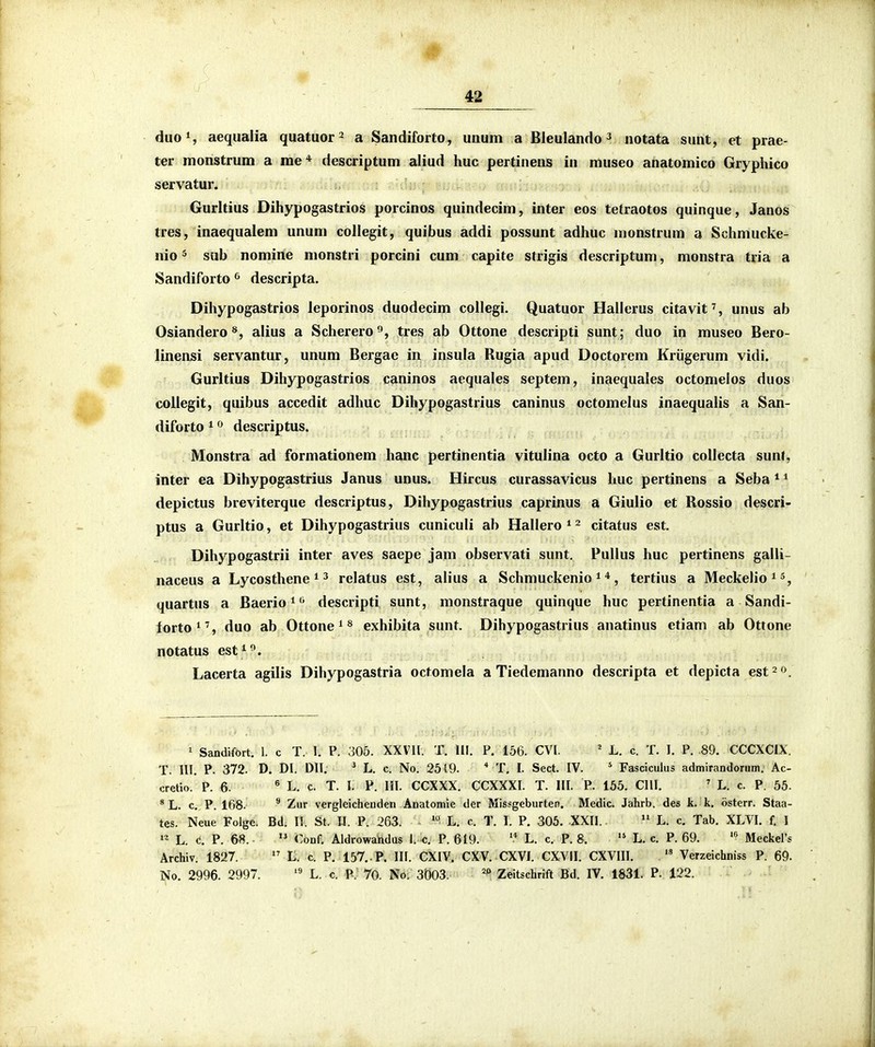 # 42 duoS aequalia quatuor ^ a Sandiforto , uaum a Bleulando ^ notata sunt, et prae- ter monstrum a rae* descriptum aliud huc pertineiis in museo anatomico Gryphico servatur. Gurltius Dihypogastrios porcinos quindecim, inter eos tetraotos quinque, Janos tres, inaequalem unum collegit, quibus addi possunt adhuc nionstrum a Schmucke- nio 5 sub nomine monstri porcini cum capite strigis descriptum, monstra tria a Sandiforto descripta. Dihypogastrios ieporinos duodecim coUegi. Quatuor Hallerus citavit', unus ab Osiandero alius a Schererotres ab Ottone descripti sunt; duo in museo Bero- linensi servantur, unum Bergae in insula Rugia apud Doctorem Kriigerum vidi. Gurltius Dihypogastrios caninos aequales septem, inaequales octomelos duos^ coliegit, quibus accedit adhuc Dihypogastrius caninus octomelus inaequalis a San- diforto 1 descriptus. Monstra ad formationem hanc pertinentia vitulina octo a Gurltio collecta sunJ, inter ea Dihypogastrius Janus unus. Hircus curassavicus huc pertinens a Seba * * depictus breviterque descriptus, Dihypogastrius caprinus a Giulio et Rossio descri- ptus a Gurltio, et Dihypogastrius cuniculi ab Hallero ^ ^ citatus est. Dihypogastrii inter aves saepe jam observati sunt, Pullus huc pertinens galli- naceus a Lycosthene ^ ^ relatus est, alius a Schmuckenio ^ *, tertius a Meckelio ^ quartus a Baerio^^ descripti sunt, monstraque quinque huc pertinentia a Sandi- forto^, duo ab Ottone ^ ^ exhibita sunt. Dihypogastrius anatinus etiam ab Ottone notatus est^^. Lacerta agilis Dihypogastria octomela a Tiedemanno descripta et depicta est^o. ' Sandifort. 1. c T. 1. P. 305. XXVll. T. III. P, 156. CVI. * L. c. T. I. P. 89. CCCXCIX. T. lU. P. 372. D. DI. DII. ' L. c. No. 2519. * T. I. Sect. IV. ^ Fasciculus admirandorum. Ac- cretio. P. 6. ^ L. c. T. I. V. 111. CCXXX. CCXXXI. T. III. P. 155. CIII. ' L. c. P. 55. *L. c. P. 168. Zur vergleichenden Anatomie der Missgeburten. Medic. Jahrb. des k. k. osterr. Staa- tes. Neue Folge. Bd. II. St. IJ. P. 263. '° L. c. T. I. P. 305. XXII. L. c. Tab. XLVI. f. I »^ L. (!. P. 68. Conf. Aldrowandus 1. c. P. 619. '* L. c. P. 8. L. c. P. 69. Meckers Archiv. 1827. L. c. P. 157. . P. III. CXIV. CXV. CXVI. CXVII. CXVIII. Verzeichniss P. 69.