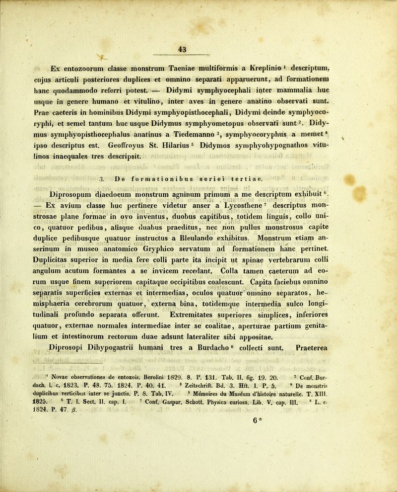 ^ Ex entozoorum classe monstrum Taeniae multiformis a Kreplinio * descriptum, cujus articuli posteriores duplices et omnino separati apparuerunt, ad formationem hanc quodammodo referri potest. — Didymi symphyocephali inter mammalia huc usque in genere humano et vitulino, inter aves in genere anatino observati sunt. Prae caeteris in hominibus Didymi symphyopisthocephali, Didymi deinde symphyoco- ryphi, et scmel tantum huc usque Didymus symphyometopus observati sunt^. Didy- mus symphyopisthocephalus anatinus a Tiedemanno symphyocoryphus a memet* ipso descriptus est. Geoffroyus St. Hilarius ^ Didymos syuiphyohypognathos vitu- linos inaequales tres descripsit. 3. De formationibus seriei tertiae. Diprosopum diaedoeum monstrum agninum primum a me descriptum exhibuit*'. — Ex avium classe huc pertinere videtur anser a Lycosthene' descriptus mon- strosae plane formae in ovo inventus, duobus capitibus, totidem linguis, collo uni- co, quatuor pedibus, alisque duabus praeditus, nec non pullus monstrosus capite duplice pedibusque quatuor instructus a Bleulando exhibitus, Monstrum etiam an- serinum in museo anatomico Gryphico servatum ad formationem hanc pertinet. Duplicitas superior in media fere colli parte ita incipit ut spinae vertebrarum colli angulum acutum formantes a se invicem recedant. CoIIa tamen caeterum ad eo- rum usque finem superiorem capitaque occipitibus coalescunt. Capita faciebus omnino separatis superficies externas et intermedias, oculos quatuor'omnino separatos, he- misphaeria cerebrorum quatuor, externa bina, totidemque intermedia sulco longi- tudinali profundo separata olferunt. Extremitates superiores simplices, inferiores quatuor, externae normales intermediae inter se coalitae, aperturae partium genita- lium et intestinorum rectorum duae adsunt lateraliter sibi appositae. Diprosopi Dihypogastrii humani tres a Burdacho« collecti sunt. Praeterea ' Novae observationes de entozois. Beroiini 1829. 8. P. 131. Tab. II. fig. 19. 20. ^ Conf. Bur- dach. l. c. 1823. P. 48. 75. 1824. P. 40. 41. » Zeitschrift. Bd. 3. Hft. I. P. 5. * De monstris duplicibus verticibus inter se junctis. P. 8. Tab. IV. * M^moires du Mus^um d'histoire naturelle. T. XIII. 1825. « T. I. Sect. II. cap. I. ^ Conf. Gaspar. Schott. Physica curiosa. Lib. V. cap. III. * L. c 1824. P. i7. 13. 6*