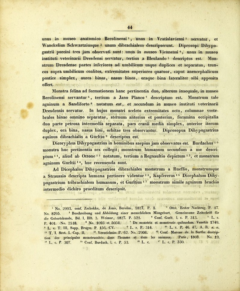 unus in museo anatomico Berolinensi ^, unus in Vratislaviensi ^ servatur, et Wanckelius Schwartziusque ^ unum dibrachialem descripserunt. Diprosopi Dihypo- gastrii porcini tres jam observati sunt: unus in museo Viennensi*, unus in museo instituti veterinarii Dresdensi servatur, tertius a Bleulando ^ descriptus est. Mon- strum Dresdense partes inferiores ad umbilicum usque duplices et separatos, trun- cos supra umbilicum coalitos, extremitates superiores quatuor, caput anencephalicum postice simplex, aures binas, nasus binos, oraque bina lateraliter sibi apposita otfert. Monstra felina ad formationem hanc pertinentia duo, alterum inaequale, in museo Berolinensi servantur ^, tertium a Jano Planco' descriptum est. Monstrum tale agninum a Sandiforto ® notatum est, et secundum in museo instituti veterinarii Dresdensis servatur. In hujus monstri sceleto extremitates octo, columnae verte- brales binae omnino separatae, sternum ahterius et posterius, foramina occipitalia duo parte petrosa intermedia separata, pars cranii media simplex, anterior iterum duplex, ora bina, nasus bini, orbitae tres observantur. Diprosopus Dihypogastrius equinus dibrachialis a Gurltio ^ descriptus est. Dicoryphus Dihypogastrius in hominibus saepius jam observatus est. Burdachu^ ^ monstra huc pertinentia sex collegit; monstrum humanum secundum a me descri- ptum^*, aliud ab Ottone * ^ notatum, tertium a Begnaultio depictum^^, et monstrum agninum Gurltii ^ huc recensenda sunt. Ad Dicephalos Dihypogastrios dibrachiales monstrum a Rueffio, monstrumque a Straussio descripta humana pertinere videntur^s^ Kapfererus ^ <^ Dicephalum Diliy- pogastrium tribrachialem humanum, et Gurltius ^' monstrum simile agninum brachio intermedio dichiro praeditum descripsit. ' No. 2993. conf. Zschokke, de Janis. Berolini, 182^'.' P. 6. ' Otto. Erster Nachtrag. P. 17. No. 8295. ' BeschreibuDg und Abbildung einer reenschlichen Missgeburt. Gemeinsame Zeitschrift fiir die Geburtskunde. Bd. I. Hft. 3. Weimar, 1827. P. 521. * Conf. Gurlt. 1. c. P. 313. ' L. c. P. 401. No. 2518. ® No. 1093 et 5034. . ' De monstris et monstrosis quibusdam. Venetiis 1749. « L. c. T. 111. Supp. Brugm. P. 156. CV. . « L. c. P. 314. '° L. c. P. 46. 47. A. B. a. a.  T. L Sect. J. Cap. 11. Verzeichniss P. €2. No.,2908.  Conf. Moreau de la Sarfhe descrip- tion des principales monstruosites, dans rhorame et dans les animaux. Paris, 1808. No. 19.  L. c. P. 307.  Conf. Burdach, 1. c. P. 53. L. c.  L. c. P. 330.