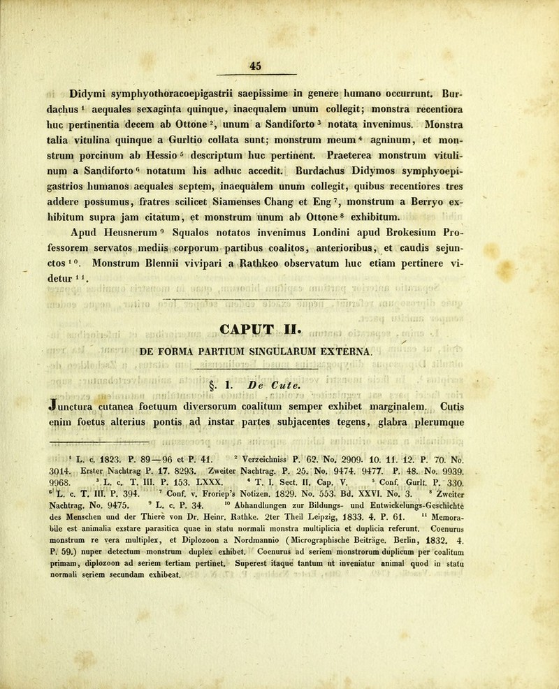 Didymi symphyothoracoepigastrii saepissime in genere humano occurrunt. Bur- dachus 1 aequales sexaginta quinque, inacqualem unum collegit; monstra recentiora huc pertinentia decem ab Ottone unum a Sandiforto ^ notata invenimus. Monstra talia vitulina quinque a Gurltio collata sunt; monstrum meum* agninum, et mon- strum porcinum ab Hessio ^ descriptum huc pertinent. Praeterea monstrum vituli- num a Sandiforto notatum his adhuc accedit. Burdachus Didymos symphyoepi- gastrios humanos aequales septem, inaequalem unum collegit, quibus recentiores tres addere possumus, fratres scilicet Siamenses Chang et Eng', monstrum a Berryo ex- hibitum supra jam citatum, et monstrum unum ab Ottone ^ exhibitum. Apud Heusnerum Squalos notatos invenimus Londini apud Brokesium Pro- fessorem servatos mediis corporum partibus coalitos, anterioribus, et caudis sejun- ctos^<^. Monstrum Blennii vivipari a Rathkeo observatum huc etiam pertinere vi- detur ^ ^. CAPUT II. DE FORMA PARTIUM SINGULARUM EXTERNA. l. De Cute. Junctura cutanea foetuum diversorum coalitum semper exhibet marginalem. Cutis enim foetus alterius pontis ad instar partes subjacentes tegens, glabra plerumque ' L. c. 1823. P. 89 — 96 et P. 41. * Verzeichniss P. 62. No. 2909. 10. IL 12. P. 70. No. 3014. ; :Erst.er Nachtrag P. 17. 8293. Zweiter Nachtrag. P. 25. No. 9474. 9477. P. 48. No. 9939. 9968. .^L. c. T. III. P. 153. LXXX. * T. I. Sect. 11. Cap. V. ' Conf. Gurlt. P. 330. « L. c. T. IIT. P. 394. ' Conf, V. Froriep's Notizen. 1829. No. 553. Bd. XXVI. No. 3. « Zweiter Nachtrag. No. 9475. ^ L. c. P. 34. '° Abhandhingen zur Bildungs- und Entwickelungs-Geschichte des Menschen und der Thiere von Dr. Heinr. Rathke. 2ter Theil Leipzig, 1833. 4. P. 61. '' Memora- bile est animalia exstare parasitica quae in statu normali monstra multiplicia et duplicia referunt. Coenurus monstrum re vera multiplex, et Diplozoon a Nordmannio (Micrographische Beitrage. Berlin, 1832. 4. P. 59.) nuper detectum monstrum duplex exhibet. Coenurus ad seriem monstrorum dupiicnm per coalitum primam, diplozoon ad seriem tertiam pertinet. Superest itaque tantum nt inveniatur animal qnod in statu Dormali seriem secundam exhibeat.