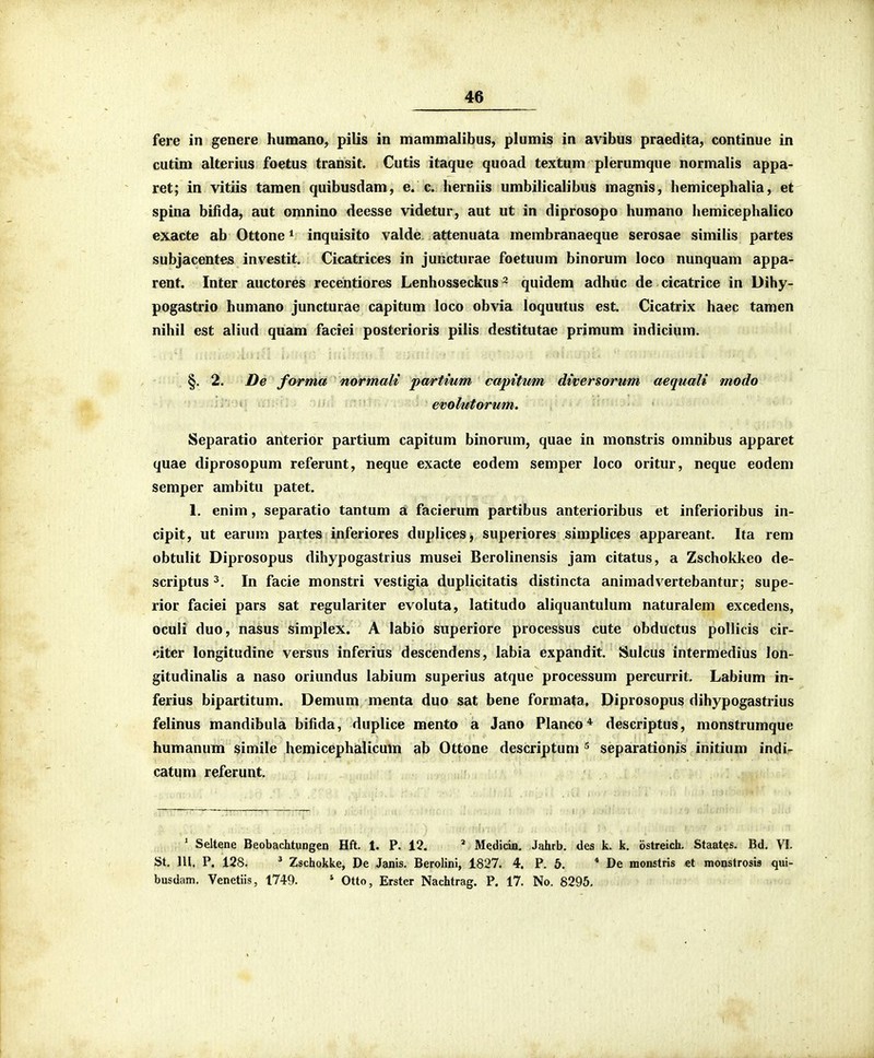 fere in genere humano, pilis in mammalibus, plumis in avibus praedita, continue in cutim alterius foetus transit. Cutis itaque quoad textum plerumque normalis appa- ret; in vitiis taraen quibusdam, e. c. herniis umbilicalibus magnis, hemicephalia, et spina bifida, aut omnino deesse videtur, aut ut in diprosopo humano hemicephalico exacte ab Ottone * inquisito valde attenuata membranaeque serosae simiiis partes subjacentes investit, Cicatrices in juRcturae foetuum binorum loco nunquam appa- rent. Inter auctores recentiores Lenhosseckus ^ quidem adhuc de cicatrice in Dihy- pogastrio humano juncturae capitum loco obvia loquutus est Cicatrix haec tamen nihil est aliud quam faciei posterioris pilis destitutae primum indicium. §. 2. De forma normali partium capitum diversorum aequali modo evolutorum. Separatio anterior partium capitum binorum, quae in monstris omnibus apparet quae diprosopum referunt, neque exacte eodem semper loco oritur, neque eodem semper ambitu patet. 1. enim, separatio tantum a facierum partibus anterioribus et inferioribus in- cipit, ut earum partes inferiores duplices, superiores simplices appareant. Ita rem obtulit Diprosopus dihypogastrius musei Berolinensis jam citatus, a Zschokkeo de- scriptus 3. In facie monstri vestigia duplicitatis distincta animadvertebantur; supe- rior faciei pars sat regulariter evoluta, latitudo aliquantulum naturalem excedens, oculi duo, nasus simplex. A labio superiore processus cute obductus pollicis cir- citcr longitudine versus inferius descendens, iabia expandit. >iulcus intermedius lon- gitudinalis a naso oriundus labium superius atque processum percurrit. Labium in- ferius bipartitum. Demum menta duo sat bene formata, Diprosopus dihypogastrius felinus mandibula bifida, duplice mento a Jano Planco^ descriptus, monstrumque humanum simile hemicephalicum ab Ottone descriptum separationis initium indi- catum referunt. ' Seltene Beobachtungen Hft. 1. P. 12. ^ Medicia. Jahrb. des k. k. ostreich. Staates. Bd. VI. St. lll. P. 128. ^ Zschokke, De Janis. Berolini, 1827. 4. P. 5. * De monstris et monstrosis qui- busdam. Venetiis, 1749. ' Otto, Erster Nachtrag. P. 17. No. 8296.