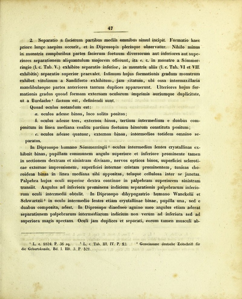 2. Separatio a facierum partibus mediis omnibus simul incipit. Formatio haec priore longe saepius occurit, et in Diprosopis plerisque observatur. Nihilo minus in monstris comphiribus partes facierum foetuum diversorum aut inferiores aut supe- riores separationem aliquantulum majorem olferunt, ita e. c. in monstro a Siimmer- ringio (I. c. Tab. V.) exhibito separatio inferior, in monstris aliis (I. c. Tab. YI et YII. cxhibitis) separatio superior praevalet. Intimum hujus formationis gradum monstrum exhibet vitulinum a Sandiforto exhibitum, jam citatum, ubi ossa intermaxtllaria mandibulacque partes anteriores tantum duplices apparuerunt. Ulteriorcs hujus for- mationis gradus quoad formam externam oculorum imprimis auriumque duplicitate, ut a Burdacho ^ factum est, definiendi sunt. Quoad oculos notandum est: a. oculos adesse binos, loco solito positos; h. oculos adesse tres, externos binos, tertium intermedium e duobus com- positum in linea mediana coalitu partium foetuum binorum constituta positum; c. oculos adesse quatuor, externos binos, intermedios totidem omnino se- paratos. In Diprosopo humano Sommeningii ~ oculus intermedius lentes crystallinas ex- hibuit binas, pupillam communem angulo superiore et inferiore prominente tamen in sectionem dextram et sinistram divisam, nervos opticos binos, superficiei scleroti- cae externae impressionem, superficiei internae cristam prominentem, tunicas cho- roideas binas in linea mediana sibi appositas, telaque cellulosa inter se junctas. Palpebra hujus oculi superior dextra conlinue in palpebram superiorem sinistram transiit. Angulus ad inferiora prominens indicium separationis palpebrarum inferio- rum oculi intermedii obtulit. In Diprosopo dihypogastrio humano Wanckelii et Schwartzii^ in oculo intermedio lentes etiam crystallinae binae, pupilla una, sed e duabus composita, adest. In Diprosopo diaedoeo agnino meo angulus etiam aderat separationem palpebrarum intermediarum indicium non verum ad inferiora sed ad superiora magis spectans. Oculi jam duplices et separati, eorum tamen musculi ab- * L. c. 1824. P. 36 sq. ' L. c Tab. III. IV. P. 12. ^ Gemeinsame deutsche Zeitschrift fdr die Gcburtskunde. Bd. I. Hft. 3. P. 521.