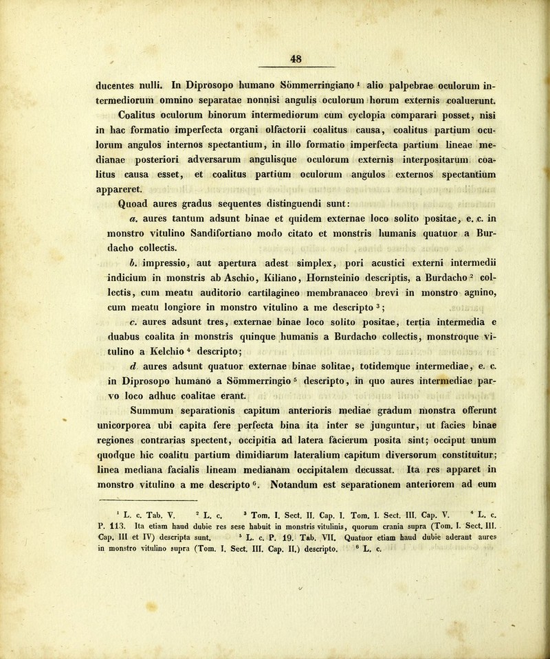 ducentes nulli. In Diprosopo humano Sommerringiano * alio palpebrae oculorum in- termediorum omnino separatae nonnisi angulis oculorum horum externis «oahierunt. Coalitus oculorum binorum intermediorum cum cyclopia comparari posset, nisi in hac formatio imperfecta organi olfactorii coalitus causa, coalitus partium ocu- lorum angulos internos spectantium, in illo formatio imperfecta partium lineae me- dianae posteriori adversarum anguHsque oculorum externis interpositarum coa- litus causa esset, et coalitus partium oculorum ^ngulos externos spectantium appareret. Quoad aures gradus sequentes distinguendi sunt: a. aures tantum adsunt binae et quidem externae loco solito positae, e. c. in monstro vitulino Sandifortiano modo citato et monstris humanis quatuor a Bur- dacho collectis. h. impressio, aut apertura adest simplex, pori acustici externi intermedii indicium in monstris ab Aschio, Kiliano, Hornsteinio descriptis, a Burdacho ^ col- lectis, cum meatu auditorio cartilagineo membranaceo brevi in monstro agnino, cum meatu longiore in monstro vitulino a me descripto ^; c. aures adsunt tres, externae binae loco solito positae, tertia intermedia e duabus coalita in monstris quinque humanis a Burdacho collectis, monstroque vi- tulino a Kelchio * descripto; d. aures adsunt quatuor externae binae solitae, totidemque intermediae, e. c. in Diprosopo humano a Sommerringio ^ descripto, in quo aures intermediae par- vo loco adhuc coalitae erant. Summum separationis capitum anterioris mediae gradum monstra offerunt unicorporea ubi capita fere perfecta bina ita inter se junguntur, ut facies binae regiones contrarias spectent, occipitia ad latera facierum posita sint; occiput unum quodque hic coalitu partium dimidiarum lateralium capitum diversorum constituitur; linea mediana facialis lineam medianam occipitalem decussat. Ita rcs apparet in monstro vitulino a me descripto^. Notandum est separationem anteriorem ad eum ' L. c. Tab. V. L. c. ' Tom. I. Sect. II. Cap. I. Tom. I. Sect. III. Cap, V. * L. c. P. 113. Ita etiam haud dubie res sese habnit ia raonstris vitulinis, quorum crania supra (Tom, I. Sect. 111. Cap. III et IV) descripta sunt. * L. c. P. 19. Tab. VII. Quatuor etiam haud dubie aderant aures in monstro vitulino supra (Tom. I. Sect. III. Cap. II.) descripto. ^ L. c.