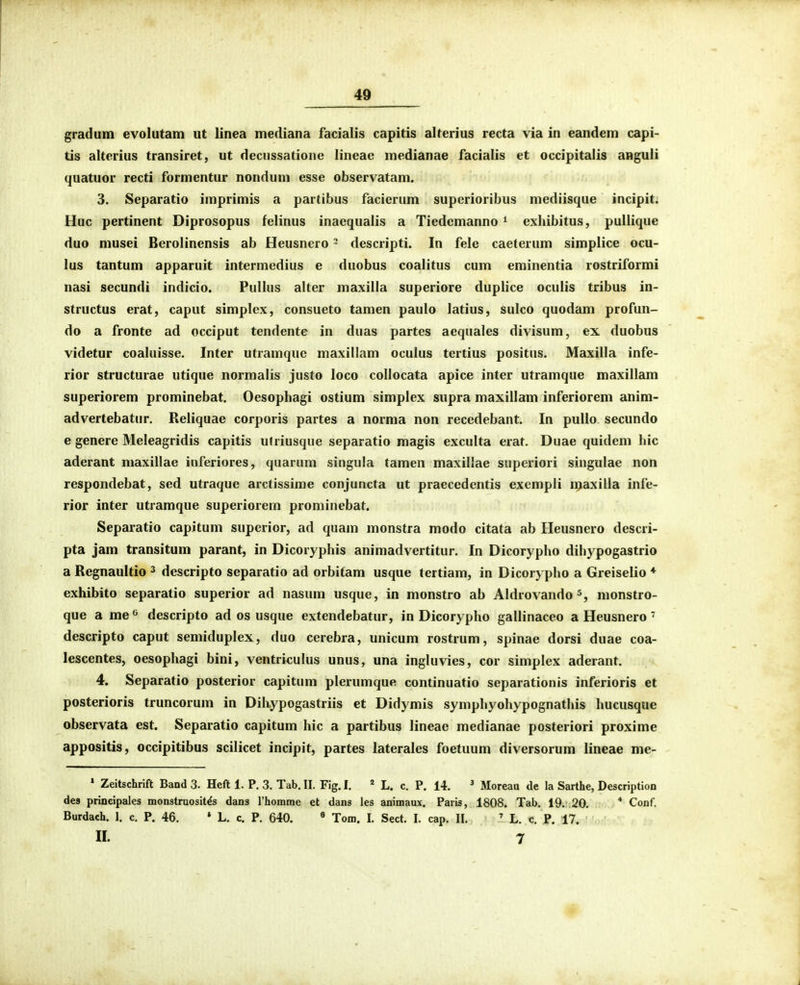 gradum evolutam ut linea mediana facialis capitis alterius recta via in eandem capi- tis alterius transiret, ut decussatione lineae medianae facialis et occipitalis anguli quatuor recti formentur nondum esse observatam. 3. Separatio imprimis a partibus facierum supcrioribus mediisque incipit. Huc pertinent Diprosopus felinus inaequalis a Tiedemanno ^ exliibitus, pullique duo musei Berolinensis ab Heusnero - descripti. In fele caeterum simplice ocu- lus tantum apparuit intermedius e duobus coalitus cum eminentia rostriformi nasi secundi indicio. Pullus alter maxilla superiore duplice oculis tribus in- structus erat, caput simplcx, consueto tamen paulo latius, sulco quodam profun- do a fronte ad occiput tendente in duas partes acquales divisum, ex duobus videtur coaluisse. Inter utramque maxillam oculus tertius positus. Maxilla infe- rior structurae utique normalis justo loco collocata apice inter utramque maxillam superiorem prominebat. Oesophagi ostium simplex supra maxillam inferiorem anim- advertebatur. Reliquae corporis partes a norma non recedebant. In pullo secundo e genere Meleagridis capitis utriusque separatio magis exculta erat. Duae quidem hic aderant maxillae inferiores, quarum singula tamen maxillae superiori singulae non respondebat, sed utraque arctissime conjuncta ut praecedentis exempli iijaxiUa infe- rior inter utramque superiorem prominebat. Separatio capitum superior, ad quam monstra modo citata ab Heusnero descri- pta jam transitum parant, in Dicoryphis animadvertitur. In Dicorypho dihypogastrio a Regnaultio ^ descripto separatio ad orbitam usque tertiam, in Dicorypho a Greiselio ♦ exhibito separatio superior ad nasum usque, in monstro ab Aldrovando monstro- que a me^ descripto ad os usque extendebatur, in Dicorypho gallinaceo a Heusnero' descripto caput semiduplex, duo cerebra, unicum rostrum, spinae dorsi duae coa- lescentes, oesophagi bini, ventriculus unus, una ingluvies, cor simplex aderant. 4. Separatio posterior capitum plerumque continuatio separationis inferioris et posterioris truncorum in Dihypogastriis et Didymis symphyohypognathis hucusque observata est. Separatio capitum hic a partibus lineae medianae posteriori proxime appositis, occipitibus scilicet incipit, partes laterales foetuum diversorum lineae me- » Zeitschrift Band 3. Heft 1. P, 3. Tab. II. Fig. I. * L. c. P. 14. ' Moreau de la Sarthe, Description des principales monstruosit^s dans rhomme et dans les animaux. Paris, 1808. Tab. 19. 20. * Conf. Burdach. 1. c. P. 46. * L. c. P. 640. « Tom. I. Sect. I. cap. II. ' L. c. P. 17. II. 7