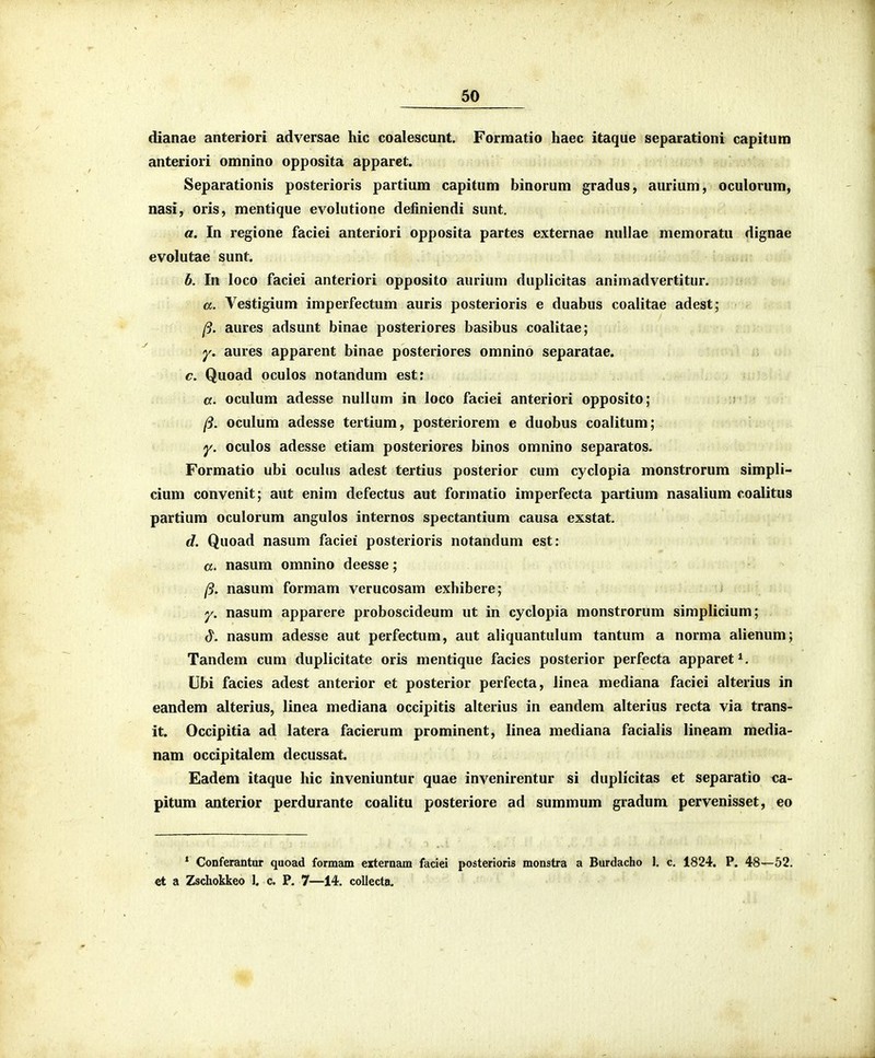 dianae anteriori adversae hic coalescunt. Formatio haec itaque separationi capitum anteriori omnino opposita apparet. Separationis posterioris partium capitum binorum gradus, aurium, oculorum, nasi, oris, mentique evohitione definiendi sunt. a. In regione faciei anteriori opposita partes externae nullae memoratu dignae evolutae sunt. b. In loco faciei anteriori opposito aurium duplicitas animadvertitur. a. Vestigium imperfectum auris posterioris e duabus coalitae adest; /9. aures adsunt binae posteriores basibus coalitae; y. aures apparent binae posteriores omnino separatae. c. Quoad oculos notandum est: a. oculum adesse nullum in loco faciei anteriori opposito; /?. oculum adesse tertium, posteriorem e duobus coalitum; y. oculos adesse etiam posteriores binos omnino separatos. Formatio ubi ocuhis adest tertius posterior cum cyclopia monstrorum simpli- cium convenit; aut enim defectus aut formatio imperfecta partium nasalium coalitus partium oculorum angulos internos spectantium causa exstat. d. Quoad nasum faciei posterioris notandum est: «. nasum omnino deesse; /5. nasum formam verucosam exhibere; y. nasum apparere proboscideum ut in cyclopia monstrorum simplicium; d. nasum adesse aut perfectum, aut aliquantulum tantum a norma alienum; Tandem cum duplicitate oris mentique facies posterior perfecta apparet^. Ubi facies adest anterior et posterior perfecta, linea mediana faciei alterius in eandem alterius, linea mediana occipitis alterius in eandem alterius recta via trans- it. Occipitia ad latera facierum prominent, linea mediana facialis lineam media- nam occipitalem decussat. Eadem itaque hic inveniuntur quae invenirentur si dupHcitas et separatio ca- pitum anterior perdurante coalitu posteriore ad summum gradum pervenisset, eo * Conferantur quoad formam externam faciei posterioris monstra a Burdacho 1. c. 1824. P. 48—52. €t a Zschokkeo J. c. P. 7—14. collecta.