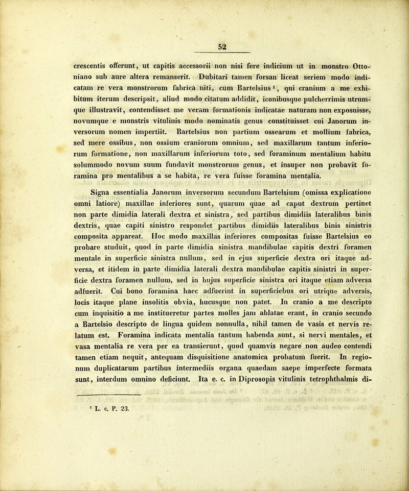 crescentis ofFerunt, ut capitis accessorii non nisi fere indicium ut in monstro Otto- niano sub aure altera remanserit. Dubitari tamen forsan liceat seriem modo indi- catam re vera monstrorum fabrica niti, cum Bartelsius ^, qui cranium a me exhi- bitum iterum descripsit, aliud modo citatum addidit, iconibusque pulcherrimis utrum- que illustravit, contendisset me veram formationis indicatae naturam non exposuisse, novumque e monstris vitulinis modo nominatis genus constituisset cui Janorum in- versorum nomen impertiit. Bartelsius non partium ossearum et mollium fabrica, sed mere ossibus, non ossium craniorum omnium, sed maxillarum tantum inferio- rum formatione, non maxillarum inferiorum toto, sed foraminum mentalium habitu solummodo novum suum fundavit monstrorum genus, et insuper non probavit fo- ramina pro mentalibus a se habita, re vera fuisse foramina mentalia. Signa essentialia Janorum inversorum secundum Bartelsium (omissa explicatione omni latiore) maxillae inferiores sunt, quarum quae ad caput dextrum pertinet non parte dimidia laterali dextra et sinistra, sed partibus dimidiis lateralibus binis dextris, quae capiti sinistro respondet partibus dimidiis lateralibus binis sinistris composita appareat. Hoc modo maxillas inferiores compositas fuisse Bartelsius eo probare studuit, quod in parte dimidia sinistra mandibulae capitis dextri foramen mentale in superficie sinistra nullum, sed in ejus superficie dextra ori itaque ad- versa, et itidem in parte dimidia laterali dextra mandibulae capitis sinistri in super- ficie dextra foramen nullum, sed in hujus superficie sinistra ori itaque etiam adversa adfuerit. Cui bono foramina haec adfuerint in superficiebus ori utrique adversis, locis itaque plane insolitis obvia, hucusque non patet. In cranio a me descripto cum inquisitio a me institueretur partes molles jam ablatae erant, in cranio secundo a Bartelsio descripto de lingua quidem nonnulla, nihil tamen de vasis et nervis re- latum est. Foramina indicata mentalia tantum habenda sunt, si nervi mentales, et vasa mentalia re vera per ea transierunt, quod quamvis negare non audeo contendi tamen etiam nequit, antequam disquisitione anatomica probatum fuerit. In regio- num duplicatarum partibus intermediis organa quaedam saepe imperfecte formata sunt, interdum omnino deficiunt. Ita e. c. in Diprosopis vitulinis tetrophthalmis di- * L. c. P. 23.