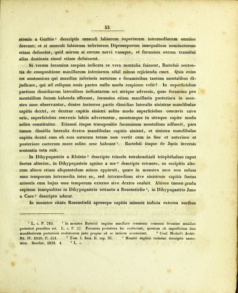 V stomis a Gurltio ^ desciiptis musculi labiorum superiorum intermediorum omnino deerant; et si musculi labiorum inferiorum Diprosoporum inaequalium nominatorum etiam defuerint, quid mirum si eorum nervi vasaque, et foramina eorum transitui aiias destinata simul etiam defuissent. Si verum foramina saepius indicata re vera mentalia fuissent, Bartelsii senten- tia de compositione maxillarum inferiorum nihil minus rejicienda esset. Quis enim est anatomicus qui maxillae inferioris naturam e foraminibus tantum mentalibus di- judicare, qui ad reliquas ossis partes nuUo modo respicere velit? In superficiebus partium dimidiarum lateralium indicatarum ori utrique adversis, quae foramina pro mentalibus forsan liabenda oiferunt, foramina etiam maxillaria posteriora in mon- stro meo observantur, dentes incisores partis dimidiae lateralis sinistrae mandibulae eapitis dextri, et dextrae capitis sinistri solito modo superficiebus concavis cavo oris, superficiebus convexis labiis advertuntur, mentumque in utroque capite modo solito constituitur. Etiamsi itaque transpositio foraminum mentalium adfuerit, pars tamen dimidia lateralis dextra mandibulae capitis sinistri, et sinistra mandibulae capitis dextri eam ob rem naturam totam non vertit cum in fine et anteriore et posteriore caeterum more solito sese habeant^. Bartelsii itaque de Janis inversis sententia tota ruit. In Dihypogastrio a Kleinio ^ descripto triscelo tetrabrachiali triophthalmo caput foetus alterius, in Dihypogastrio agnino a me * descripto tetraoto, os occipitis alte- rum altero etiam aliquantulum minus apparuit, quare in monstro meo non solum ossa temporum intermedia inter se, sed intermedium sive sinistrum capitis foetus minoris cum hujus osse temporum externo sive dextro coaluit. Altiore tamen gradu capitum inaequalitas in Dihypogastrio tetraoto a Rosenstielio in Dihypogastrio Jano a Caro ^ descripto aderat. In monstro citato Rosenstielii aprosopo capitis minoris indicia externa auribus ' L. c. P. 210. ' In monstro Bartelsii angulus maxillaris communis communi foramine maxillari posteriori praeditus est. L. c. P. 22. Foramina posteriora hic coaluerunt, quoniam ob imperfectam finis mandibularum posterioris evolutionem justo propius ad se invicem accesserunt. * Conf. Meckers Archiv. Bd. IV. 1818. P. 551. * Tom. I. Sect. II. cap. III. * Monstri duplicis rarissimi descriptio anato- mica. Berolini, 1824. 4. ® L. c.