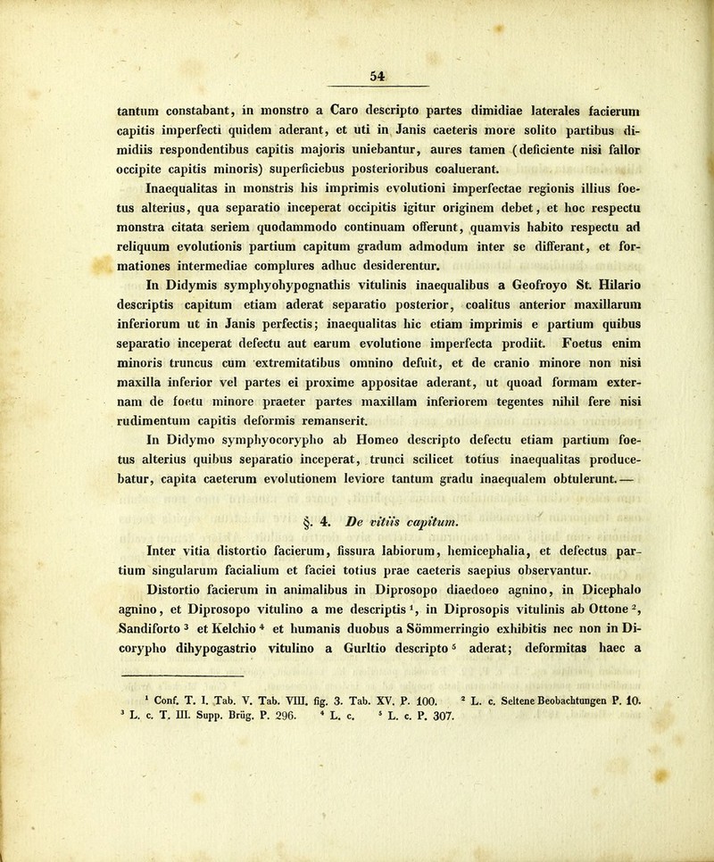 tantiim constabant, in monstro a Caro descripto partes dimidiae latcrales facierum capitis imperfecti qnidem aderant, et uti in Janis caeteris more solito partibus di- midiis respondentibus capitis majoris uniebantur, aures tamen (deficiente nisi fallor occipite capitis minoris) superficiebus posterioribus coaluerant. Inaequalitas in monstris his imprimis evolutioni imperfectae regionis illius foe- tus alterius, qua separatio inceperat occipitis igitur originem debet, et hoc respectu monstra citata seriem quodammodo continuam olferunt, quamvis habito respectu ad reliquura evolutionis partium capitum gradum admodum inter se diiferant, et for- mationes intermediae complures adhuc desiderentur. In Didymis symphyohypognathis vitulinis inaequalibus a Geofroyo St. Hilario descriptis capitum etiam aderat separatio posterior, coalitus anterior maxillarum inferiorum ut in Janis perfectis; inaequalitas hic etiam imprimis e partium quibus separatio inceperat defectu aut earum evolutione imperfecta prodiit. Foetus enim minoris truncus cum extremitatibus omnino defuit, et de cranio minore non nisi maxilla inferior vel partes ei proxime appositae aderant, ut quoad formam exter- nam de footu minore praeter partes maxillam inferiorem tegentes nihil fere nisi rudimentum capitis deformis remanserit. In Didymo symphyocorypho ab Homeo descripto defectu etiam partium foe- tus alterius quibus separatio inceperat, trunci scilicet totius inaequalitas produce- batur, capita caeterum evolutionem leviore tantum gradu inaequalem obtulerunt.— §. 4. De vitiis ca^ntum. Inter vitia distortio facierum, fissura labiorum, hemicephalia, et defectus par- tium singularum facialium ct faciei totius prae caeteris saepius observantur. Distortio facierum in animalibus in Diprosopo diaedoeo agnino, in Dicephalo agnino, et Diprosopo vitulino a me descriptis^, in Diprosopis vitulinis abOttone^, Sandiforto ^ et Kelchio * et humanis duobus a Sommerringio exhibitis nec non in Di- corypho dihypogastrio vitulino a Gurltio descripto ^ aderat; deformitas haec a ' Conf. T. I. Tab. V. Tab. VIU. fig. 3. Tab. XV. P. 100. ^ L. c. Seltene Beobachtungen P, 10. ^ L. c. T, m. Supp. Brijg, P. 296. * L. c, * L, c, P. 307.