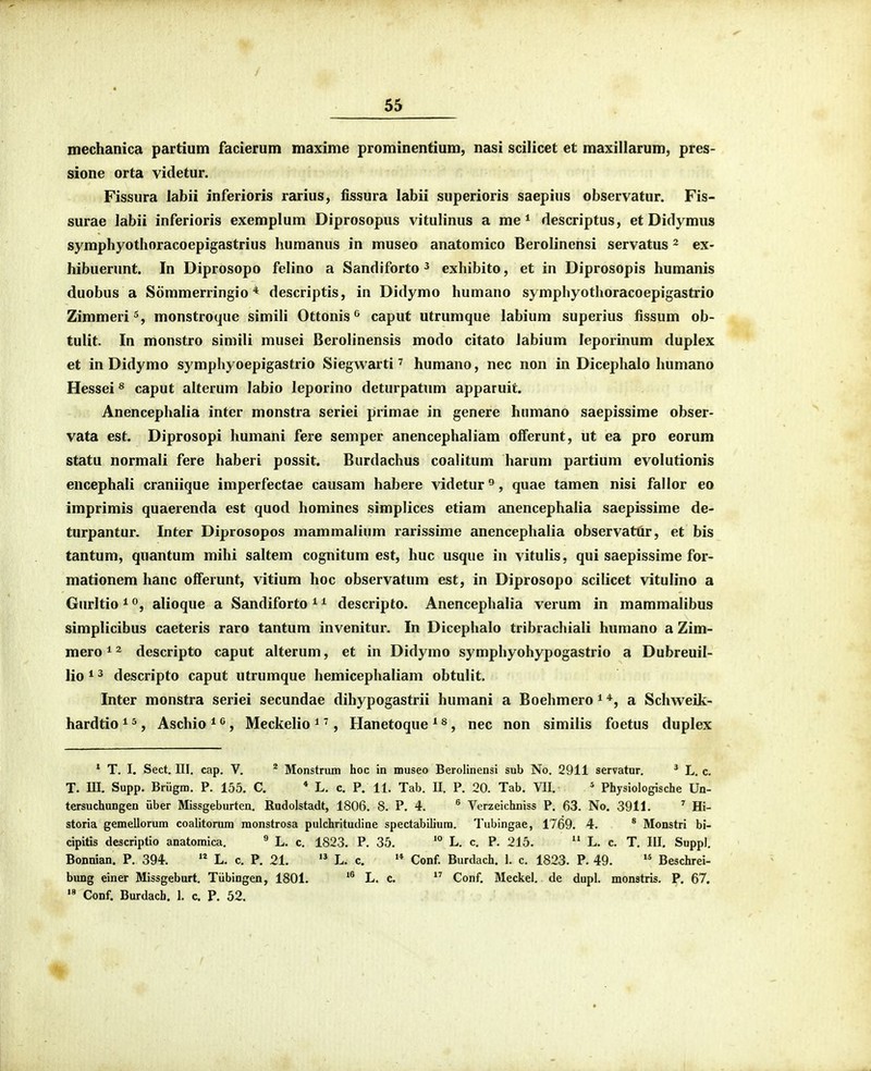 inechanica partium facierum maxime prominentium, nasi scilicet et maxillarum, pres- sione orta videtur. Fissura labii inferioris rarius, fissura labii superioris saepius observatur. Fis- surae labii inferioris exemplum Diprosopus vitulinus a me * rlescriptus, et Didymus symphyothoracoepigastrius humanus in museo anatomico Berolinensi servatus ^ ex- hibuerunt. In Diprosopo felino a Sandiforto ^ exhibito, et in Diprosopis humanis duobus a Sommerringio * descriptis, in Didymo humano symphyothoracoepigastrio Zimmeri^, monstroque simili Ottonis^ caput utrumque labium superius fissum ob- tulit. In monstro simili musei Berolinensis modo citato labium leporinum duplex et in Didymo symphyoepigastrio Siegwarti ^ humano, nec non in Dicephalo humano Hessei ^ caput alterum labio leporino deturpatnm apparuit. Anencephalia inter monstra seriei primae in genere humano saepissime obser- vata est. Diprosopi humani fere semper anencephaliam olferunt, ut ea pro eorum statu normali fere haberi possit. Burdachus coalitum harum partium evolutionis encephali craniique imperfectae causam habere videtur ^, quae tamen nisi fallor eo imprimis quaerenda est quod homines simplices etiam anencephalia saepissime de- turpantur. Inter Diprosopos mammalium rarissime anencephalia observattir, et bis tantum, quantum mihi saltem cognitum est, huc usque in vitulis, qui saepissime for- mationem hanc offerunt, vitium hoc observatum est, in Diprosopo scilicet vitulino a Gurltio^Oj alioque a Sandiforto^^ descripto. Anencephalia verum in mammalibus simplicibus caeteris raro tantum invenitur. In Dicephalo tribrachiali humano a Zim- mero^^ descripto caput alterum, et in Didymo symphyohypogastrio a Dubreuil- lio * 3 descripto caput utrumque hemicephaliam obtulit. Inter monstra seriei secundae dihypogastrii humani a Boehmero ^ a Schweik- hardtio ^ *, Aschio * ^, Meckelio ^ ^, Hanetoque ^ ^, nec non similis foetus duplex * T. I. Sect. III. cap. V. * Monstrum hoc in museo Berolinensi sub No. 2911 servatnr. ' L. c. T. ni. Supp. Briigm. P. 155. C. * L. c. P. 11. Tab. II. P. 20. Tab. VII. * Physiologische Un- tersuchungen iiber Missgeburten. Rudolstadt, 1806. 8. P. 4. ^ Verzeichniss P. 63. No. 3911. ^ Hi- storia gemellorum coalitorum raonstrosa pulchritudine spectabiliura. Tubingae, 1769. 4. * Monstri bi- cipitis descriptio anatoraica. ^ L. c. 1823. P. 35. L. c. P. 215.  L. c. T. III, Suppl. Bonnian. P. 394.  L. c. P. 21. L. c. '* Conf. Burdach. 1. c. 1823. P. 49. Beschrei- bung einer Missgeburt. Tiibingen, 1801. *^ L. c,  Conf. Meckel, de dupl. monstris. P. 67. '* Conf. Burdach. I. c, P, 52.