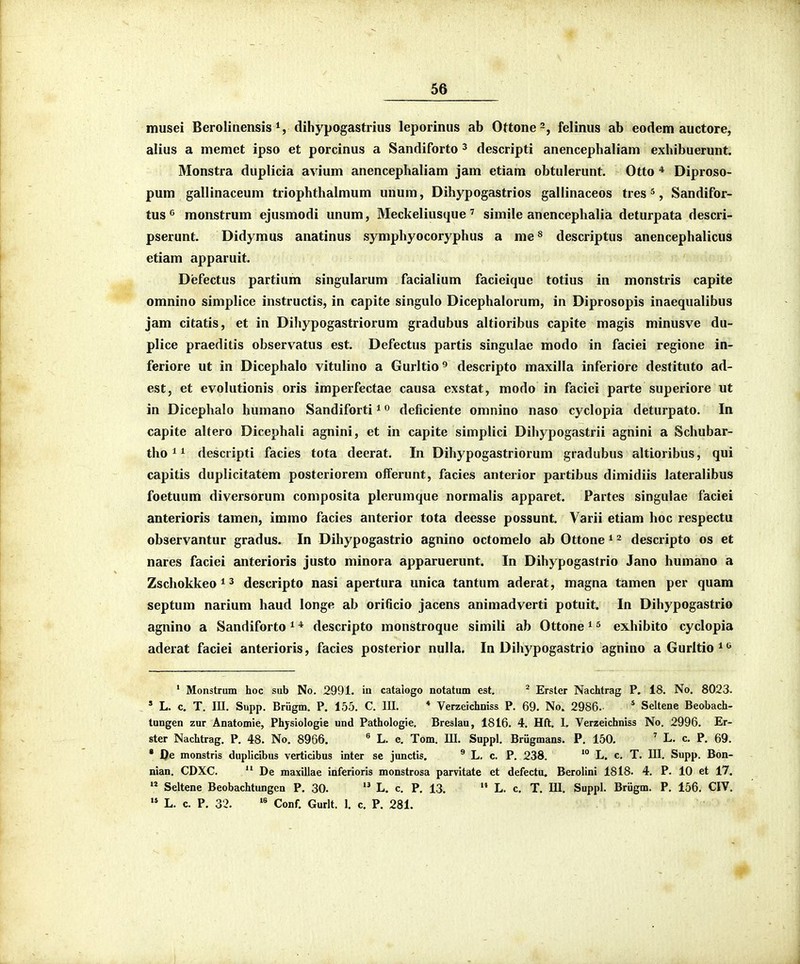 musei Berolinensis dihypogastrius leporinus ab Ottone-, felinus ab eodem auctore, alius a meraet ipso et porcinus a Sandiforto ^ descripti anencephaliam exhibuerunt. Monstra duplicia avium anencephaliam jam etiam obtulerunt. Otto * Diproso- pum gallinaceum triophthalmum unum, Dihypogastrios gallinaceos tres ^, Sandifor- tus ^ monstrum ejusmodi unum, Meckelius(jue ' simile anencephalia deturpata descri- pserunt. Didymus anatinus symphyocoryphus a me^ descriptus anencephalicus etiam apparuit. Defectus partium singularum facialium facieique totius in monstris capite omnino simplice instructis, in capite singulo Dicephalorum, in Diprosopis inaequalibus jam citatis, et in Dihypogastriorum gradubus altioribus capite magis minusve du- plice praeditis observatus est. Defectus partis singulae modo in faciei regione in- feriore ut in Dicephalo vitulino a Gurltio'' descripto maxilla inferiore destituto ad- est, et evolutionis oris imperfectae causa exstat, modo in faciei parte superiore ut in Dicephalo humano Sandiforti ^« deficiente omnino naso cyclopia deturpato. In capite aUero Dicephali agnini, et in capite simplici Dihypogastrii agnini a Schubar- tho^i desciipti facies tota deerat. In Dihypogastriorum gradubus altioribus, qui capitis duplicitatem posteriorem offerunt, facies anterior partibus dimidiis lateralibus foetuum diversorum composita plerumque normalis apparet. Partes singulae faciei anterioris tamen, immo facies anterior tota deesse possunt. Varii etiam hoc respectu observantur gradus. In Dihypogastrio agnino octomelo ab Ottone * 2 descripto os et nares faciei anterioris justo minora apparuerunt. In Dihypogastrio Jano humano a Zschokkeo^^ descripto nasi apertura unica tantum aderat, magna tamen per quam septum narium haud longe ab orificio jacens animadverti potuit. In Dihypogastrio agnino a Sandiforto ^ * descripto monstroque simili ab Ottone ^ ^ exhiblto cyclopia aderat faciei anterioris, facies posterior nulla. In Dihypogastrio agnino aGurltio*'^ ' Monstrum hoc sub No. 2991. in catalogo notatum est. ^ Erster Nachtrag P. 18. No. 8023. » L. c. T. III. Supp. Briigm. P. 155. C. III. * Verzeichniss P. 69. No. 2986. * Seltene Beobach- tungen zur Anatomie, Physiologie und Pathologie. Breslau, 1816. 4. Hft. I. Verzeichniss No. 2996. Er- ster Nachtrag. P. 48. No. 8966. ^ L. c. Tom. III. Suppl. Briigmans. P. 150, ' L. c. P. 69. • J)e monstris duplicibus verticibus inter se junctis. ^ L. c. P. 238. '° L. c. T. III. Supp. Bon- nian. CDXC. De maxillae inferioris monstrosa parvitate et defectu. Berolini 1818. 4. P. 10 et 17. Seltene Beobachtungen P. 30. L. c. P. 13. L. c, T. III. Suppl. Briigm. P. 156. CIV. L, c, P. 32. Conf. Gurlt. 1. c. P. 281.