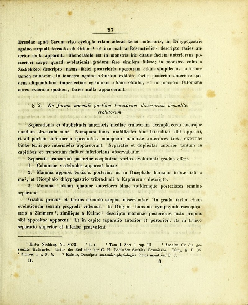 Dresdae apud Carum viso cyclopia etiam aderat faciei anterioris; in Dihypogastrio agnino aequali tetraoto ab Ottone i et inaequali a Rosenstielio ^ descripto facies an- terior nulla apparuit. Memorabile est in monstris hic citatis faciem anteriorem po- steriori saepe quoad evolutionis gradum fere similem fuisse; in monstro enim a Zschokkeo descripto nasus faciei posterioris aperturam etiam simplicem, anteriore tamen minorem, in monstro agnino a Gurltio exhibito facics posterior anteriore qui- dem aliquantulum imperfectior cyclopiam etiam obtulit, ct in monstro Ottoniano aures externae quatuor, facies nulla apparuerunt. §. 5. De forma normali partmm truncorum diversorum aequaliter evolutorum. Separationis et duplicitatis anterioris mediae truncorum exempla certa hucusque nondum observata sunt. Numquam funes umbilicales bini lateraliter sibi appositi, et ad partem anteriorem spectantes, numquam mammae anteriores tres, externae binae tertiaque intermedia apparuerunt. Separatio et duplicitas anterior tantum in capitibus et truncorum finibus inferioribus observabatur. Separatio truncorum posterior saepissima varios evohitionis gradus offert. 1. Columnae vcrtebrales apparent binae. 2. Mamma apparet tertia s. posterior ut in Dicephalo humano tribrachiali a me et Dicephalo dihypogastrio tribrachiali a Kapferero ^*' dcscripto. 3. Mammae adsunt quatuor anteriores binae totidemque posteriores omnino separatae. Gradus primus et tertius secundo saepius observantur. In gradu tertio etiam evolutionem sensim progredi videmus. In Didymo humano symphyothoracoepiga- strio a Zimmero^, similique a Kulmo descripto mammae posteriores justo propius sibi appositae apparent. Ut in capite separatio anterior et posterior, ita in trunco separatio superior et inferior praevalent. ' Erster Nachtrag. No. 8020, * L. c. ' Tom. I. Sect. I. cap. III, * Annalen fur die ge- sammte Heilkunde. Unter der Redaction der G. H, Badischen Sanitats Commission. Jahrg. 4. P. 86. * Zimmer. 1. c. P. 5. ® Kulmus, Descriptio anatomico-physiologica foetus monstrosi. P, 7, II. 8