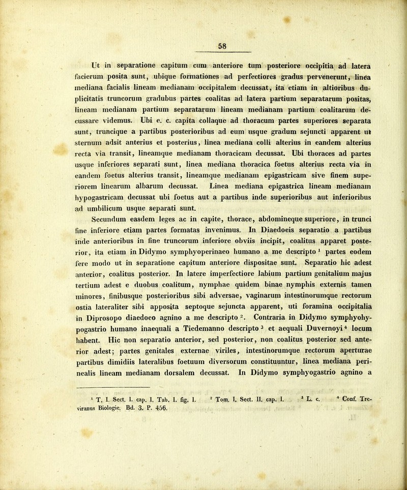 Ut in separatione capitum cuni anteriore tnm posteriore occipitia ad latera facierum posita sunt, ubique formationes ad perfectiores gradus pervenerunt, lin6a mediana facialis lineam medianam occipitalem decussat, ita etiam in altioribus du- plicitatis truncorum gradubus partes coalitas ad latera partium separatarum positas, lineam medianam partium separatarum lineam medianam partium coalitarum de- cussarc videmus. Ubi e. c. capita collaque ad thoracum partes superiores separata sunt, truncique a pardbus posterioribus ad eum usque gradum sejuncti apparent ut sternum adsit anterius et posterius, linea mediana colli alterius in eandem alterius recta via transit, lineamque medianam thoracicam decussat. Ubi thoraces ad partes usque inferiores separati sunt, linea mediana thoracica foetus alterius recta via in eandem foetus alterius transit, lineamque medianam epigastricam sive finem supe- riorem linearum albarum decussat. Linea mediana epigastrica lineam medianam hypogastricam decussat ubi foetus aut a partibus inde superioribus aut inferioribus ad umbilicura usque separati sunt. Sccundum easdem leges ac in capite, thorace, abdomineque superiore, in trunci fine inferiore etiam partes formatas invenimus. In Diaedoeis separatio a partibus inde anterioribus in fine truncorum inferiore obviis incipit, coalitus apparet poste- rior, ita etiam in Didymo symphyoperinaeo humano a me descripto * partes eodem fere modo ut in separatione capitum anteriore dispositae sunt. Separatio hic adest anterior, coalitus posterior. In latere imperfectiore labium partium genitalium majus tertium adest e duobus coalitum, nymphae quidem binae nymphis externis tamen minores, finibusque posterioribus sibi adversae, vaginarum intestinorumque rectorum ostia lateraliter sibi apposita septoque sejuncta apparent, uti foramina occipitalia in Diprosopo diaedoeo agnino a me descripto Contraria in Didymo symphyohy- pogastrio humano inaequali a Tiedemanno descripto ^ et aequali Duvernoyi * locum habent. Hic non separatio anterior, sed posterior, non coalitus posterior sed ante- rior adest; partes genitales externae viriles, intestinorumque rectorum aperturae partibus dimidiis lateralibus foetuum diversorum constituuntur, linea mediana peri- nealis lineam medianam dorsalem decussat. In Didymo symphyogastrio agnino a 1 T. I. Sect. 1. cap. I. Tab. I. fig. I, Tom. I. Sect. II. cap. I. ' L. c. * Conf. Tre- viranus Biologie. Bd. 3. P. 456,