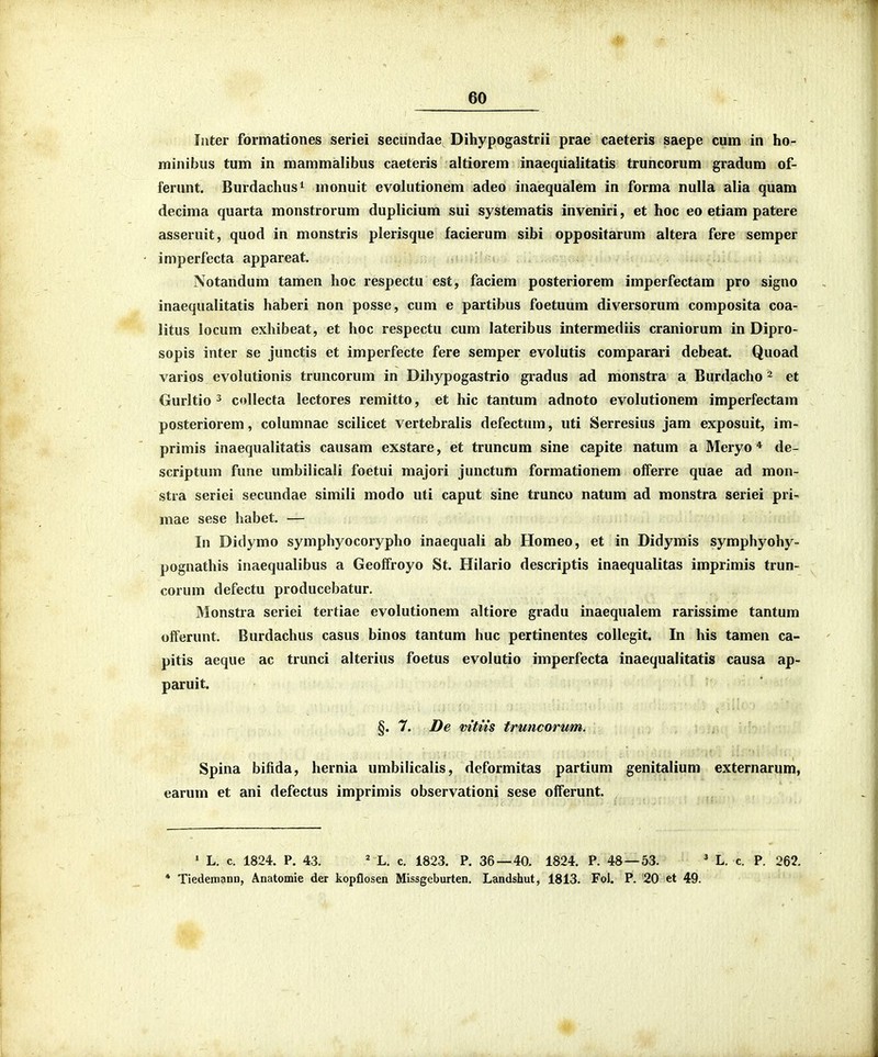 Iiiter formationes seriei seciindae Dihypogastrii prae caeteris saepe cum in ho- minibus tum in mammalibus caeteris altiorem inaeqiialitatis truncorum gradum of- ferunt. Burdachus^ monuit evolutionem adeo inaequalem in forma nulla alia quam decima quarta monstrorum duplicium sui systematis inveniri, et hoc eo etiam patere asseruit, quod in monstris plerisque facierum sibi oppositarum altera fere semper imperfecta appareat. Notandum tamen hoc respectu est, faciem posteriorem imperfectam pro signo inaequalitatis haberi non posse, cum e partibus foetuum diversorum composita coa- litus locum exhibeat, et hoc respectu cum lateribus intermediis craniorum in Dipro- sopis inter se junctis et imperfecte fere semper evolutis comparari debeat. Quoad varios evolutionis truncorum in Dihypogastrio gradus ad monstra a Burdacho ^ et Gurltio 3 collecta lectores remitto, et hic tantum adnoto evolutionem imperfectam posteriorem, columnae scilicet vertebralis defectum, uti Serresius jam exposuit, im- primis inaequalitatis causam exstare, et truncum sine capite natum a Meryo * de- scriptum fune umbilicali foetui majori junctum formationem offerre quae ad mon- stra seriei secundae simili modo uti caput sine trunco natum ad monstra seriei pri- mae sese habet. — In Didymo symphyocorypho inaequali ab Ilomeo, et in Didymis symphyohy- pognathis inaequalibus a Geoffroyo St. Ililario descriptis inaequalitas imprimis trun- corum defectu producebatur. Monstra seriei tertiae evolutionem altiore gradu inaequalem rarissime tantum offerunt. Burdachus casus binos tantum huc pertinentes collegit. In his tamen ca- pitis aeque ac trunci alterius foetus evolutio imperfecta inaequalitatis causa ap- paruit. §. 7. De mtus truncorum. Spina bifida, hernia umbilicalis, deformitas partium genitalium externarum, earum et ani defectus imprimis observationi sese offerunt. ' L. c. 1824. P. 43. ^ L. c. 1823. P. 36—40. 1824. P. 48 — 53. ' L. c. P. 262. * Tiedemann, Anatomie der kopflosen Missgcburten. Landshut, 1813. Fol. P. 20 et 49.