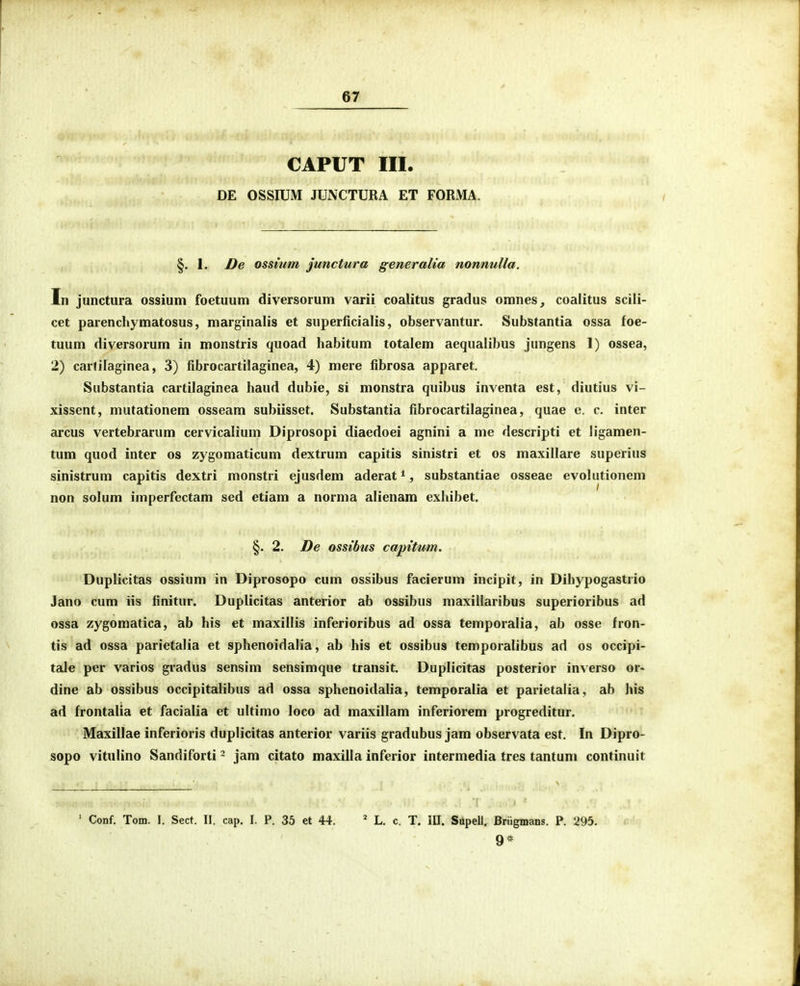 CAPUT III. DE OSSIUM JUNCTURA ET FORMA. §. 1. De ossium junctura generalia nonnulla. In junctura ossium foetuum diversorum varii coalitus gradus omnes, coalitus scili- cet parenchymatosus, marginalis et superficialis, observantur. Substantia ossa foe- tuum diversorum in monstris quoad habitum totalem aequaiibus jungens 1) ossea, 2) carfilaginea, 3) fibrocartilaginea, 4) mere fibrosa apparet, Substantia cartilaginea haud dubie, si monstra quibus inventa est, diutius vi- xissent, mutationem osseam subiisset. Substantia fibrocartilaginea, quae e. c. inter arcus vertebrarum cervicalium Diprosopi diaedoei agnini a me descripti et ligamen- tum quod inter os zygomaticum dextrum capitis sinistri et os maxillare superius sinistrum capitis dextri monstri ejusdem aderat *, substantiae osseae evolutioncm non solum imperfcctam sed etiam a norma alienam exhibet. §. 2. De ossibus capitum. Duplicitas ossium in Diprosopo cum ossibus facierum incipit, in Dihypogastrio Jano cum iis finitur. Duplicitas anterior ab ossibus maxillaribus superioribus ad ossa zygomatica, ab his et maxillis inferioribus ad ossa temporalia, ab osse fron- tis ad ossa parietalia et sphenoidalia, ab his et ossibus temporalibus ad os occipi- tale per varios gradus sensim sensimque transit. Duplicitas posterior inverso or- dine ab ossibus occipitalibus ad ossa sphenoidalia, temporalia et parietalia, ab his ad frontalia et facialia et ultimo loco ad maxillam inferiorem progreditur. Maxillae inferioris duplicitas anterior variis gradubus jam observata est. In Dipro- sopo vitulino Sandiforti - jam citato maxilla inferior intermedia tres tantum continuit ' Conf. Tom. 1. Sect. II. cap. I. P. 35 et 44. ' L. c. T. lU. Supell. Briigmans. P. 295. 9*