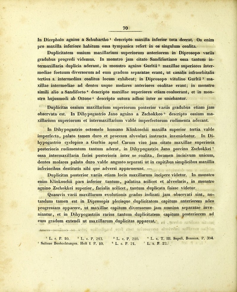 In Dicephalo agnino a Schubartho ^ descripto maxilla inferior tota deerat. Os enim pro maxilla inferiore habitum ossa tympanica refert in os singulum coalita. Duplicitatem ossium maxillarium superiorum anteriorem in Diprosopo variis gradubus progredi videmus. In monstro jam citato Sandifortiano ossa tantum in- terraaxillaria duplicia aderant, in monstro agnino Gurltii^ maxillae superiores inter- mediae foetuum diversorum ad eum gradum separatae erant, ut canalis infraorbitalis tertius s. intermedius coalitus locum exhibeat; in Diprosopo vitulino Gurltii^ ma- xillae intermediae ad dentes usque molares anteriores coalitae erant; in monstro simili alio aSandiforto* descripto maxillae superiores etiam coaluerant, et in mon- stro hujusmodi ab Ottone ^ descripto sutura adhuc inter se uniebantur. Duplicitas ossium maxillarium superiorum posterior variis gradubus etiam jam observata est. In Dihypogastrio Jano agnino a Zschokkeo ^ descripto ossium ma- xillarium superiorum et intermaxillarium valde imperfectorum rudimenta aderant. In Dihypogastrio octomelo humano Klinkoschii maxilla superior tertia valde imperfecta, palato tamen duro et processu alveolari instructa inveniebatui-. In Di- hypogastrio cyclopico a Gurltio apud Carum viso jam citato maxillae superioris posterioris rudimentum tantum aderat, in Dihypogastrio Jano porcino Zschokkei' ossa intermaxillaria faciei posterioris inter se coalita, foramen incisivum unicum, dentes molares palato duro valde angusto separati ut in capitibus simplicibus maxillis inferioribus destitutis sibi que adversi apparuerunt. — Duplicitas posterior variis etiam locis maxillarum incipere videtur. In monstro enim Klinkoschii pars inferior tantum, palatina scilicet et alveolaris, in monstro agnino Zschokkei superior, facialis scilicet, tantum diiplicata fiiisse videtur. Quamvis varii maxillarum evolutionis gradus indicati jam observati sint, no- tandum tamen est in Diprosopis plerisque duplicitatem capitum anteriorem adeo progressam apparere, ut maxillae capitum diversorum jam omnino separatae inve- niantur, et in Dihypogastriis rarius tantum duplicitatem capitum posteriorem ad eum gradum extendi ut maxillarum duplicitas appareat ' L. c. P. 10. ' L. c. P. 213. ' L. c. P. 210. * L. c. T. III. Supell. Bonnian. P. 394. ' Seltene Beobachtungen. Heft I. P. 10. « L. c. P. 21. ' L. c. P. 22.