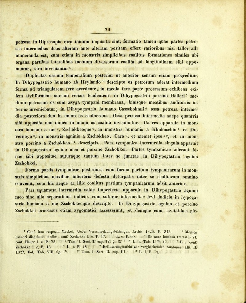 petrosa in Diprosopis raro tantum inqiiisita sint, forniatio tamen quae partes petro- sas intermedias duas alteram ante alteram positam offert rarioribus nisi fallor ad- numeranda est, cum etiam in monstris simplicibus coalitus formationes similes nbi organa partibus lateralibus foetuum diversorum coalita ad longitudinem sibi appo- nuntur, raro inveniantur ^. Duplicitas ossium temporalium posterior ut anterior sensim etiam progreditur. In Diliypogastrio humano ab Heylando ~ descripto os petrosum aderat intermedium forma ad triangularem fere accedente, in media fere parte processum exhibens exi- lem styliformem sursum versus tendentem; in Dihypogastrio porcino Halleri ^ me- dium petrosum os cum azyga tympani membrana, binisque meatibus auditoriis in- ternis inveniebatur; in Dihypogastrio humano Cassebohmii * ossa petrosa interme- dia posteriora duo in unum os coaluerunt. Ossa petrosa intermedia saepe quamvis sibi apposita non tamen in unum os coalita inveniuntur. Ita res apparuit in mon- stro humano a me^, Zschokkeoque ^^, in monstris humanis a Klinkoschio ' et Du- vernoyo^, in monstris agninis a Zschokkeo, Caro et memet ipso^o^ in mon- stro porcino a Zschokkeo ^ ^ descriptis. Pars tympanica intermedia singula apparuit in Dihypogastrio agnino meo et porcino Zschokkei. Partes tympanicae aderant bi- nae sibi appositae suturaque tantum inter se junctae in Dihypogastrio agnino Zschokkei. Forma partis tympanicae posterioris cum forma partium tympanicarum in mon- stris simplicibus maxillae inferioris defectu deturpatis inter se coalitarum omnino convenit, cum hic aeque ac illic coalitus partium tympanicarum adsit anterior. Pars squamosa intermedia valde imperfecta apparuit in Dihypogastrio agnino meo sine ullo separationis indicio, cum suturae intermediae levi indicio in hypoga- strio humano a me Zschokkeoque descripto. In Dihypogasfcrio agnino et porcino Zschokkei processus etiam zygomatici accesserunt, et dcnique cum cavitatibus gle- ' Conf. hoc respectu Meckel, Uober Vcrschmelzungsbiklungen. Archiv 1826. P. 242. ^ Monstri hassiaci disqubitio inedica, conf. Zschokke 1. c. P. 17. ^ L. c. P. 60. * De aure huinana tractatus VI. conf. Haller 1. c. P. 72. ' Tom. I. Sect. l; cap. IV. §. 3:: '  L. c. Tab. I. P. 17. ' L. c. conf. Zschokke 1. c. P. 16. * L. c. P. 18. ^ Erlauterungstafek zur vergleichenden Anatoniie. Hft. If. 1827. Fol. Tab. VUI. fig. IV. Tom. I. Sect. II. cap. JII.  L, I. P. 21.