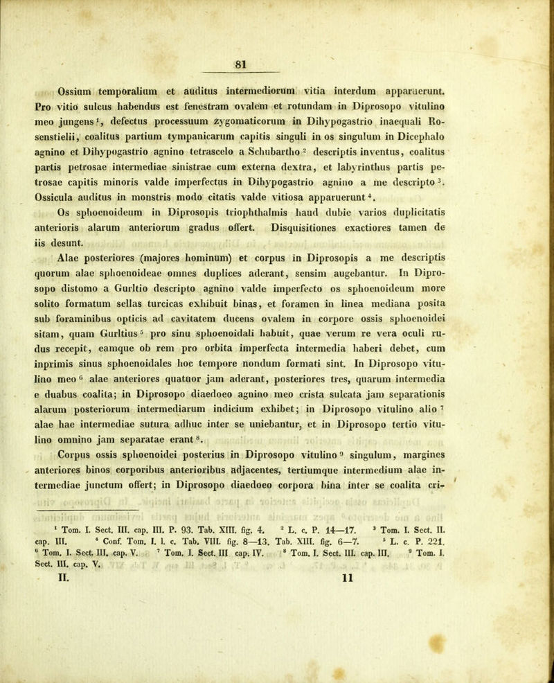 Ossiiim temporaliiim et auditus intcrmediorum vitia interdum apparuerunt. Pro vitio sulcus habendus est fenestram ovalem et rotundam in Diprosopo vitulino meo jungens% defectus processuum zygomaticorum in Dihypogastrio inaequali Ro- senstielii, coalitus partium tympanicarum capitis singuli in os singulum in Dicephalo agnino et Dihypogastrio agnino tetrascelo a Schubartho ^ descriptis inventus, coalitus partis petrosae intermediae sinistrae cum externa dextra, et labyrinthus partis pe- trosae capitis minoris valde imperfectus in Dihypogastrio agnino a me descripto^. Ossicula auditus in monstris modo citatis valde vitiosa apparuerunt Os sphoenoideum in Diprosopis triophthalmis haud dubie varios duplicitatis anterioris alarum anteriorum gradus oifert. Disquisitiones exactiores tamen de iis desunt. Alae posteriores (majores hominum) et corpus in Diprosopis a me descriptis quorum alae sphoenoideae omnes duplices aderant, sensim augebantur. In Dipro- sopo distomo a Gurltio descripto agnino valde imperfecto os sphoenoideum more solito formatum sellas turcicas exhibuit binas, et foramen in linea mediana posita sub foraminibus opticis ad cavitatem ducens ovalem in corpore ossis sphoenoidei sitam, quam Gurltius ^ pro sinu sphoenoidali habuit, quae verum re vera oculi ru- dus recepit, eamque ob rem pro orbita imperfecta intermedia haberi debet, cum inprimis sinus sphoenoidales hoc tempore nondum formati sint. In Diprosopo vitu- lino meo 6 alae anteriores quatuor jam aderant, posteriores tres, quarum intermedia e duabus coalita; in Diprosopo diaedoeo agnino meo crista sulcata jam separationis alarum posteriorum intermediarum indicium exhibet; in Diprosopo vitulino alio ' alae hae intermediae sutura adhuc inter se uniebantur, et in Diprosopo tertio vitu- lino omnino jam separatae erant*. Corpus ossis sphoenoidei posterius in Diprosopo vitulino ^ singulum, margines - anteriores binos corporibus anterioribtis adjacentes, tertiumque intermedium alae in- termediae junctum olfert; in Diprosopo diaedoeo corpora bina inter se coalita cri- ' Tom. I. Sect. III. cap. III. P. 93. Tab. XIII. fig. 4. ' L. c. P. 14—17. ' Tom. I. Sect. II. cap. III. * Conf. Tom. I. 1. c. Tab. VIII. fig. 8—13. Tab. XIII. fig. 6—7. ' L. c. P. 221. « Tom. I. Sect. III. cap. V. ' Tom, I. Sect. III cap. IV. « Tom. I. Sect. III. cap. III. ^ Tom. I. Sect. III. cap. V. II. 11 1{