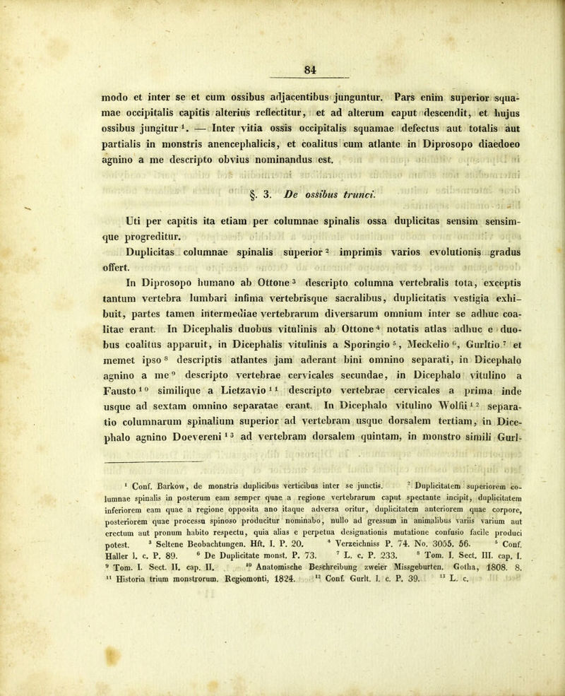 modo et inter se et cum ossibus arljacentibus junguntur. Pars enim superior squa- mae occipitalis capitis alterius reflectitur, et ad alterum caput descendit, et hujus ossibus jungitur*. — Inter vitia ossis occipitalis squamae defectus aut totalis aut partialis in monstris anencephalicis, et coalitus cum atlante in Diprosopo diaedoeo agnino a me descripto obvius nominandus est. < §, 3. De ossibus trunci. Uti per capitis ita etiam per columnae spinalis ossa duplicitas sensim sensim- que progreditur. Duplicitas columnae spinalis superior ^ imprimis varios evolutionis gradus offert. In Diprosopo humano ab Ottone ^ descripto columna vertebralis tota, exceptis tantum vertebra lumbari infima vertebrisque sacralibus, duplicitatis vestigia exhi- buit, partes tamen intermediae vertebrarum diversarum omnium inter se adhuc coa- litae erant. In Dicephalis duobus vitulinis ab Ottone^ notatis atlas adhuc e duo- bus coalitus apparuit, in Dicephalis vitulinis a Sporingio^, Meckelio'^, Gurltio7 et memet ipso ^ descriptis atlantes jam adcrant bini omnino separati, in Dicephalo agnino a me^ descripto vertebrae cervicales secundae, in Dicephaio vitulino a Fausto ^ ^ similique a Lietzavio ^ ^ descripto vertebrae cervicales a prima inde usque ad sextam omnino separatae erant. In Dicephalo vitulino Wolfii ^ 2 separa- tio columnarum spinalium superior ad vertebram usque dorsalem tertiam, in Dice- phalo agnino Doevereni * ^ ad vertebram dorsalem quintam, in monstro simili Gurl- ' Conf. Barkow, de monstris duplicibus verticibus inter se junctis. ^ Duplicitatem superiorem co- lumnae spinalis in posterum eam sempcr quae a regione vertebrarum caput spectante incipit, duplicitatem inferiorem eam quae a regione opposita ano itaque adversa oritur, duplicitatem anteriorem quae corpore, posteriorem quae processu spinoso producitur nominabo, nullo ad gressum in animalibus variis varium aut erectum aut pronum habito respectu, quia alias e perpetua designationis mutatione confusio facile produci potest. * Seltene Beobachtungen. Hft. I. P. 20. * Verzeichniss P. 74. No. 3055. 56. ' Conf. Haller 1. c. P. 89. ® De Duplicitate monst. P. 73. ^ L. c. P. 233. ^ Tom. I. Sect. III. cap. I. ^ Tom. I. Sect. II. cap. II. Anatomische Beschreibung zvceier Missgeburten. Gotha, 1808. 8.  Historia trium monstrorum. Regiomonti, 1824, Conf. Gurlt. I. c. P, 39. L. c.