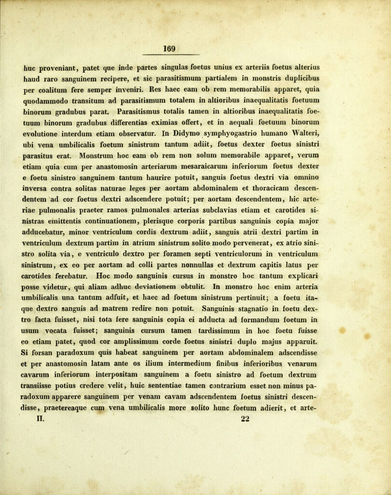 huc proveniant, patet que incle partes singulas foetus unius ex arteriis foetus alterius haud raro sanguinem recipere, et sic parasitismum partialem in monstris duplicibus per coalitum fere semper inveniri. Res haec eam ob rem memorabilis apparet, quia quodammodo transitum ad parasitismum totalem in altioribus inaequalitatis foetuum binorum gradubus parat. Parasitismus totalis tamen in altioribus inaequalitatis foe- tuum binorum gradubus differentias eximias offert, et in aequali foetuum binorum evolutione interdum ctiam observatur. In Didymo symphyogastrio humano Walteri, ubi vena umbilicalis foetum sinistrum tantum adiit, foetus dexter foetus sinistri parasitus erat, Monstrum hoc eam ob rem non solum memorabile apparet, verum etiam quia cum per anastomosin arteriarum mesaraicarum inferiorum foetus dexter 8 foetu sinistro sanguinem tantum haurire potuit, sanguis foetus dextri via omnino inversa contra solitas naturae leges per aortam abdominalem et thoracicam descen- dentem ad cor foetus dextri adscendere potuit; per aortam descendentem, hic arte- riae pulmonalis praeter ramos pulmonales arterias subclavias etiam et carotides si- nistras emittentis continuationem, plerisque corporis partibus sanguinis copia major adducebatur, minor ventriculum cordis dextrum adiit, sanguis atrii dextri partim in ventriculum dextrum partim in atrium sinistrum solito modo pervcnerat, ex atrio sini- stro solita via, e ventriculo dextro per foramen septi ventriculorum in vcntriculum sinistrum, ex eo per aortam ad colli partes nonnullas et dextrum capitis latus per carotides ferebatur. Hoc modo sanguinis cursus in monstro hoc tantum explicari posse videtur, qui aliam adhuc deviationem obtulit. In monstro hoc enim arteria umbilicalis una tantum adfuit, et haec ad foetum sinistrum pertinuit; a foetu ita- que dextro sanguis ad matrem redire non potuit. Sanguinis stagnatio in foetu dex- tro facta fuisset, nisi tota fere sanguinis copia ei adducta ad formandum foetum in usum vocata fuisset; sanguinis cursum tamen tardissimum in hoc foetu fuisse ♦ eo etiam patet, quod cor amplissimum corde foetus sinistri duplo majus apparuit. Si forsan paradoxum quis habeat sanguinem per aortam abdominalem adscendisse et per anastomosin latam ante os ilium intermedium iinibus inferioribus venarum cavarum inferiorum interpositam sanguinem a foetu sinistro ad foetum dextrum transiisse potius credere velit, huic sententiae tamen cantrarium esset non minus pa- radoxum apparere sanguinem per venam cavam adsccndentem foetus sinistri descen- disse, praetereaque cum vena umbilicalis more solito hunc foetum adierit, et arte- II. 22 I