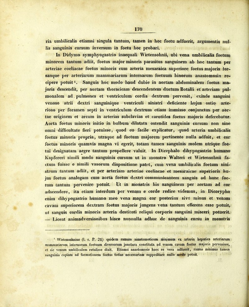 ria umbilicalis etiamsi singula tantum, tamen in hoc foetu adfuerit, argumentis nul- lis sanguinis cursum inversum in foetu Iioc probari. In Didymo symphyogastrio inaequali Wirtensohnii, ubi vena umbilicalis foetum niinorem tantum adiit, foetus major minoris parasitus sanguinem ab hoc tantum per arteriae coeliacae foetus minoris cum arteria mesaraica superiore foetus majoris tor- sanque per arteriarum mammariarum internarum foetuum binorum anastomosin re- cipere potuit^. Sanguis hoc modo haud dubie in aortam abdominalem foetus ma> joris descendit, per aortam thoracicam descendentem ductum Botalli etarteriam pul- monalem ad pulmones et ventriculum cordis dextrum pervenit, exinde sanguini venoso atrii dextri sanguinique ventriculi sinistri deficiente Iiujus ostio arte- rioso per foramen septi in ventriculum dextrum etiam imraisso conjunctus per aor- tae originem et arcum in arterias subclavias et carotides foetus majoris deferebatnr. Aorta foetus minoris initio in bulbum diiatata ostendit sanguinis cursum non sine omni difficultate fieri potuisse, quod eo facile explicatur, quod arteria umbihcalis foetus minoris propria, utraque ad foetum majorem pertinente nuUa adfuit, et cor foetus minoris quamvis magna vi egerit, totam tamen sanguinis molem utrique foe« tui designatam aegre tantum propellere valuit, In Dicephalo dihypogastrio humano Kapfereri siinili modo sanguinis cursum ut in monstro Walteii et Wirtensohnii fa- ctum fuissc e simili vasorum dispositione patet, cum vena umbilicalis foetum sini- strum tantum adiit, et per arteriam arteriae coeliacae et mesaraicae superioris hu- jus foetus analogam cum aorta foetus dextri communicantem sanguis ad hunc foe- tum tantum pervenirc potuit. Ut in monstris his sanguinem per aortam ad cor adscendere, ita etiam interdum per venam e corde redire videmus, in Dicorypho enim dihypogastrio humano meo vena magna cor posterius sivc minus et venam cavam superiorem dextram foetus majoris jungens vena tantum etferens esse potuit, ut sanguis cordis minoris arteria destituti reliqui corporis sanguini misceri potuerit. — Liceat animadversionibus hisce nonnulla adhuc de sanguinis cursu in monstris  Wirtensohnius (1. c. P. 21) quidem ramum anastomoticum minimum ejc arteria hepatica arteriarum mammariarum internarum foetuum diversorum junctura constituta ad venam cavam foetus majoris pcrvenisse, et sic venam umbilicalem retulisse dixit. Etiamsi anastomosis haec re vera adfuerit, ramus minimus tamen sanguinis copiara ad foi-mationem foetus totius necessariam suppeditare nullo modo potuit, ''^-