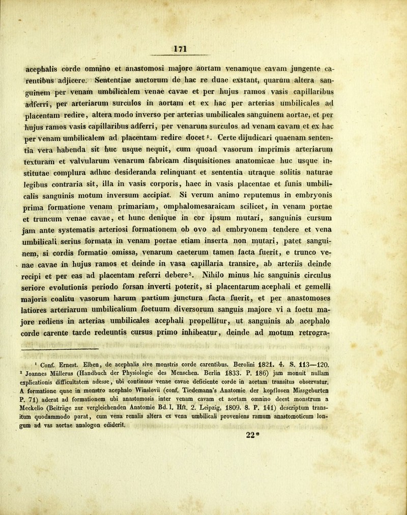 acephalis corde omnino et anastomosi majore aortam venamqiie cavam jungente ca- rentibus adjicere, Sententiae auctorum de hac re duae exstant, quarum altera san- guinem per venam umbilicalem venae cavae et per hujus ramos vasis capillaribus adferri, per arteriarum surculos in aortam et ex hac per arterias umbilicales ad placentam redire, altera modo inverso per arterias umbilicales sanguinem aortae, et per hujus ramos vasis capillaribus adferri, per venarum surculos ad venam cavam et ex hac per venam umbiiicalem ad placentam redire docet^. Certe dijudicari quaenam senten- tia vera habenda sit huc usque nequit, cum quoad vasorum imprimis arteriarum texturam et valvularum venarum fabricam disquisitiones anatomicae huc usque in- stitutae complura adhuc desideranda relinquant et sententia utraque solitis naturae legibus contraria sit, iila in vasis corporis, haec in vasis placentae et funis umbili* calis sanguinis motum inversum accipiat. Si verum animo reputemus in embryonis prima formatione venam primariam, omphalomesaraicam scilicet, in venam portae et truncum venae cavae, et hunc denique in cor ipsum mutari, sanguinis cursum jam ante systematis arteriosi formationem ob ovo ad embryonem tendere et vena umbilicali serius formata in venam portae etiam inserta non mutari, patet sangui- nem, si cordis formatio omissa, venarum caeterum tamen facta fuerit, e trunco ve- nae cavae in hujus ramos et deinde in vasa capillaria transire, ab arteriis deinde recipi et per eas ad placentam referri debere^. Nihilo minus hic sanguinis circulus seriore evolutionis periodo forsan inverti poterit, si placentarum acephali et gemelli majoris coalitu vasorum harum partium junctura facta fuerit, et per anastomoses latiores arteriarum umbilicalium foetuum diversorum sanguis majore vi a foetu ma- jore rediens in arterias umbilicales acephali propellitur, ut sanguinis ab acephalo corde carente tarde redeuntis cursus primo inhibeatur, deinde ad motum retrogra- * Conf. Ernest. Elben, de acephalis sive monstris corde carentibus. Berolini 1821. 4. S. 113—120. * Joannes Miillerus (Handbuch der Physiologie des Menschen. Berlin 1833. P. 186) jam monuit nullam explicationis difficultatem adesse, nbi continuus venae cavae deficiente corde in aortam transitus observatur, A formatione quae in monstro acephaio Winslovii (conf. Tiedemann's Anatomie der kopflosen Missgeburten P. 71) aderat ad formationem ubi anastomosis inter venam cavam et aortam omnino deest monstrum a Meckelio (Beitrage zur vergleichenden Anatomie Bd. I. Hft. 2. Leipzig, 1809. 8. P. 141) descriptum trans- itum quodammodo parat, cum vena renalis altera ex vena ambilicali proveniens ramum anastomoticnm lon- gnm ad vas aortae analogon ediderit. 22*