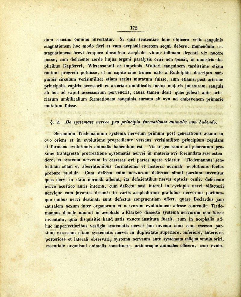 dum coactus omnino invertatur. Si quis sententiae huic objicere velit sanguinis stagnationem hoc modo fieri et eam acephali mortem sequi debere, monendum est stagnationera brevi tempore durantem acephalo vitam infimam degenti vix nocere posse, cum deficiente corde hujus organi paralysis oriri non possit, in monstris du- plicibus Kapfereri, Wirtensohnii et imprimis Walteri sanguinem tardissime etiam tantum progredi potuisse, et in capite sine trunco nato a Rudolphio descripto san- guinis circulum verisimiliter etiam serius mutatum fuisse, cum etiamsi post arteriae principalis capitis accessorii et arteriae umbilicalis foetus majoris juncturam sanguis ab hoc ad caput accessorium pervenerit, causa tamen desit quae jubeat ante arte- riarum umbilicalium formationem sanguinis cursum ab ovo ad embryonem primarie mutatum fuisse. §. 2. De systemate nerveo pro principio formationis animalis non habendo, Secundum Tiedemannum systema nerveum primum post generationis actum in ovo oriens et in evolutione progrediente versans verisimiiiter principium regulans et formans evolutionis animalis habendum est. Vis a generante ad generatum pro- xime transgressa procreatione systematis nervei in materia ovi foecundata sese osten- dere, et systema nerveum in caeteras ovi partes agere videtur. Tiedemannus sen- tentiam suam et aberrationibus formationis et historia normali evolutionis foetus probare studuit. Cum defectu enim nervorum defectus simul partium invenitur quas nervi in statu normali adeunt, ita deficientibus nervis opticis oculi, deficiente nervo acustico auris interna, cum defectu nasi interni in cyclopia nervi olfactorii nervique eum juvantes desunt; in variis acephalorum gradubus nervorum partium- que quibus nervi destinati sunt defectus congruentiam offert, quare Beclardus jam causalem nexum inter organorum et nervorum evolutionem adesse contendit; Tiede- mannus deinde monuit in acephalo a Klarkeo dissecto systema nervorum non fuisse inventum, quia disquisitio haud satis exacte instituta fuerit, cum in acephalis ad- huc imperfectioribus vestigia systematis nervei jam inventa sint; cum excessu par- tium excessum etiam systematis nervei in duplicitate superiore, inferiore, anteriore, posteriore et laterali observari, systema nerveum ante systemata reliqua omnia oriri, essentiale organismi animalis constituere, actionesque animales efficere, cum evolu-