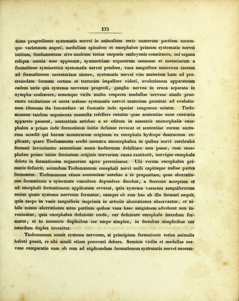 tione progrediente systematis nervei in animalium serie numerum partium earum- que varietatem augeri, medullam spinalem et encephalon primum systematis nervei initium, fundamentum sive nucleum totius corporis embryonis constituere, cui organa reliqua omnia sese apponunt, symmetriam organorum sensuum et motoriorum a formatione symmetrica systematis nervei pendere, vasa sanguifera materiem tantum ad formationem necessariam sistere, systematis nervei vim materiem hanc ad pro- creandam formam certam et texturam impellere videri, evolutionem apparatuum eadem serie qua systema nerveum progredi, ganglia nervea in eruca separata in nympha coalescere, semenque virile multo respectu medullae nerveae simile prae- eunte excitatione et aucta actione systematis nervei materiem germinis ad evolutio- nem idoneam ita foecundare ut formatio inde speciei congruens oriatur. Tiede- mannus tandem argumenta nonnulla refellere conatur quae sententiae suae contraria apparere possent, sententiam antehac a se editam in monstris anencephalis ence- phalon a primo inde formationis initio defuisse revocat et sententiae eorum aucto- rum accedit qui horum monstrorum originem ex encephalo hydrope destructum ex- plicant, quare Tiedemannus credit monstra anencephalica in quibus nervi cerebrales formati inveniuntur sententiam suam hodiernam debilitare non posse, cum ence- phalon primo initio formatum originis nervorum causa exstiterit, nervique encephalo deleto in formationem organorum agere perrexissent. Ubi verum encephalon pri- marie defuerit, secundum Tiedemannum encephali nervi nulli capitisque nullae partes formantur. Tiedemannus etiam sententiam antehac a se propositam, quae aberratio- nes formationis a systemate vasculoso dependere docebat, a Serresio acceptam et ad encephali formationem applicatam revocat, quia systema vasorum sanguiferorum serius quam systema nerveum formatur, eamque ob rem hoc ab illo formari nequit, quia saepe in vasis sanguiferis imprimis in arteriis aberrationes observantur, et ni- hilo minus aberrationes situs partium quibus vasa haec sanguinem advehunt non in- veniuntur, quia encephalon deficiente corde, cor deficiente encephalo interdum for- matur, et in monstris duplicibus cor saepe simplex, in foetubus simplicibus cor interdum duplex invenitur. Tiedemannus sensit systema nerveum, si principium formationis totius animalis haberi possit, re sibi simili etiam procreari debere. Seminis virilis et medullae ner- veae comparatio eara ob rem ad explicandam formationem systematis nervei necessa-