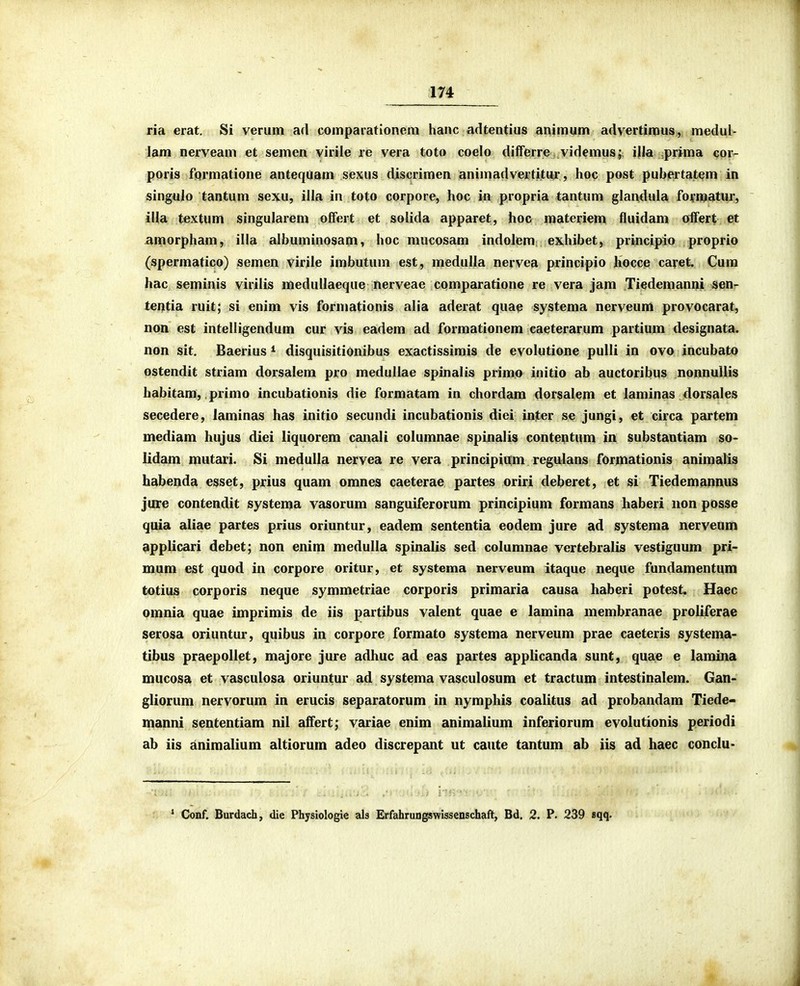 ria erat. Si verum ad comparationem hanc adtentius animum advertimus, medul- lam nerveam et semen virile re vera toto coelo diiferre videmus; i|la ,prima cor- poris fqrmatione antequam sexus discrimen animadvertitur, hoc post pubertatem in singulo tantum sexu, illa in toto corpore, hoc in propria tantum glandula formatiir, illa textum singularem offert et solida apparet, hoc materiem fluidam offert et amorpham, illa albuminosam, hoc mucosam indolem exhibet, principio proprio (spermatico) semen virile imbutum est, medulla nervea principio hocce caret. Cura hac seminis virilis medullaeque nerveae comparatione re vera jam Tiedemanni sen- tei^tia ruit; si enim vis formationis alia aderat quae systema nerveum provocarat, non est intelligendum cur vis eadem ad forraationem caeterarum partium designata. non sit, Baerius * disquisitionibus exactissimis de evolutione pulli in ovo incubatp ostendit striam dorsalem pro medullae spinalis primo initio ab auctoribus nonnullis habitam, primo incubationis die formatam in chordam dorsalem et laminas dorsales secedere, laminas has initio secundi incubationis diei inter se jungi, et circa partem mediam hujus diei liquorem canali columnae spinalis contentum in substantiam so> lidam mutari. Si medulla nervea re vera principium regulans formationis animalis habenda esset, prius quam omnes caeterae partes oriri deberet, et si Tiedemannus jure contendit systema vasorum sanguiferorum principium formans haberi non posse quia aliae partes prius oriuntur, eadem sententia eodem jure ad systema nerveum applicari debet; non enim medulla spinalis sed columnae vertebralis vestiguum pri- mum est quod in corpore oritur, et systema nerveum itaque neque fundamentqm totius corporis neque symmetriae corporis primaria causa haberi potest. Haec omnia quae imprimis de iis partibus valent quae e lamina membranae proliferae serosa oriuntur, quibus in corpore formato systema nerveum prae caeteris systema- tibus praepollet, majore jure adhuc ad eas partes applicanda sunt, quae e lamina mucosa et vasculosa oriuntur ad systema vasculosum et tractum intestinalem. Gan- gliorum nervorum in erucis separatorum in nymphis coalitus ad probandam Tiede- manni sententiam nil affert; variae enim animalium inferiorum evolutionis periodi ab iis animalium altiorum adeo discrepant ut caute tantum ab iis ad haec conclu- ' Ck>nf. Burdacb, die Physiologie als ErfahruQgswissenschaft, Bd. 2. P* 239 sqq-