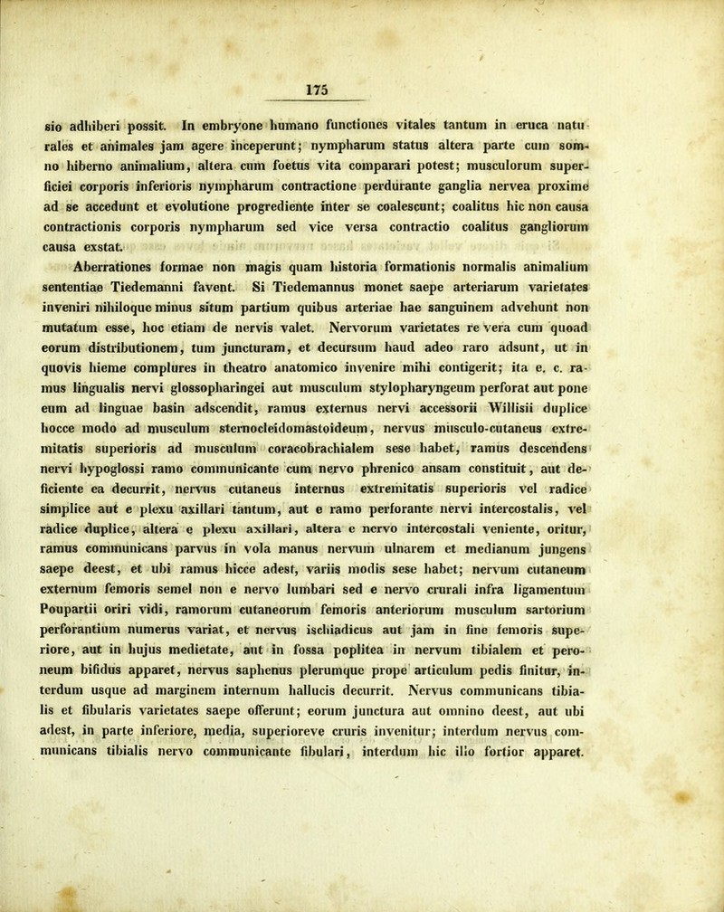 sio adhiberi possit. In embryone humano functiones vitales tantum in eruca natu rales et ahimales jam agere inceperunt; nympharum status altera parte cum som' no hiberno animalium, altera cum foetus vita comparari potest; musculorum super- ficiei corporis inferioris nympharum contractione perdurante ganglia nervea proxime ad se accedunt et evolutione progrediente inter se coalescunt; coalitus hic non causa contractionis corporis nympharum sed vice versa contractio coalitus gangliorum causa exstat. Aberrationes formae non magis quam historia formationis normalis animalium sententiae Tiedemanni favent. Si Tiedemannus monet saepe arteriarum varie(ates inveniri nihiloque minus situm partium quibus arteriae hae sanguinem advchunt non mutatum esse, hoc etiam de nervis valet. Nervorum varietates re vera cum quoad eorum distributionem, tum juncturam, et decursum haud adeo raro adsunt, ut in quovis hieme complures in theatro anatomico invenire mihi contigerit; ita e, c. ra- mus lingualis nervi glossopharingei aut muscuhim stylopharyngeum perforat aut pone eum ad linguae basin adscendit, ramus externus nervi accessorii Willisii duplice hocce modo ad musculum sternocleidomastoideum, nervus musculo-cutaneus extre- mitatis superioris ad musculum coracobrachialem sese habet, ramus descendens nervi hypoglossi ramo communicante cum nervo phrenico ansam constituit, aut de- ficiente ea decurrit, nervus cutaneus internus extremitatis superioris vel radice simplice aut e plexu axiilari tantum, aut e ramo perforante nervi intercostalis, vel radicc duplice, altera e plexu axillari, altera e ncrvo intercostali veniente, oritur, ramus communicans parvus in vola manus nervum ulnarem et medianum jungens saepe deest, et ubi ramus hicce adest, variis modis sese habct; nervum cutaneum externum femoris semel non e nervo lumbari sed e iiervo crurali infra ligamentum Poupartii oriri vidi, ramorum cutaneorum femoris anteriorum musculum sartorium perforantium numerus variat, et nervus ischiadicus aut jam in fine fcmoris supe^ riore, aut in hujus medietate, aut in fossa poplitea in nervum tibialem et pero-■ neum bifidus apparet, nervus saphenus plerumque prope articulum pedis finitur, in-' tcrdum usque ad marginem internum hallucis decurrit, Nervus communicans tibia- lis et fibularis varietates saepe ofFerunt; eorum junctura aut omnino deest, aut ubi adest, in parte inferiore, media, superioreve cruris invenitur; interdum nervus com- municans tibialis nervo communicante fibulari, interdum hic illo fortior apparet.
