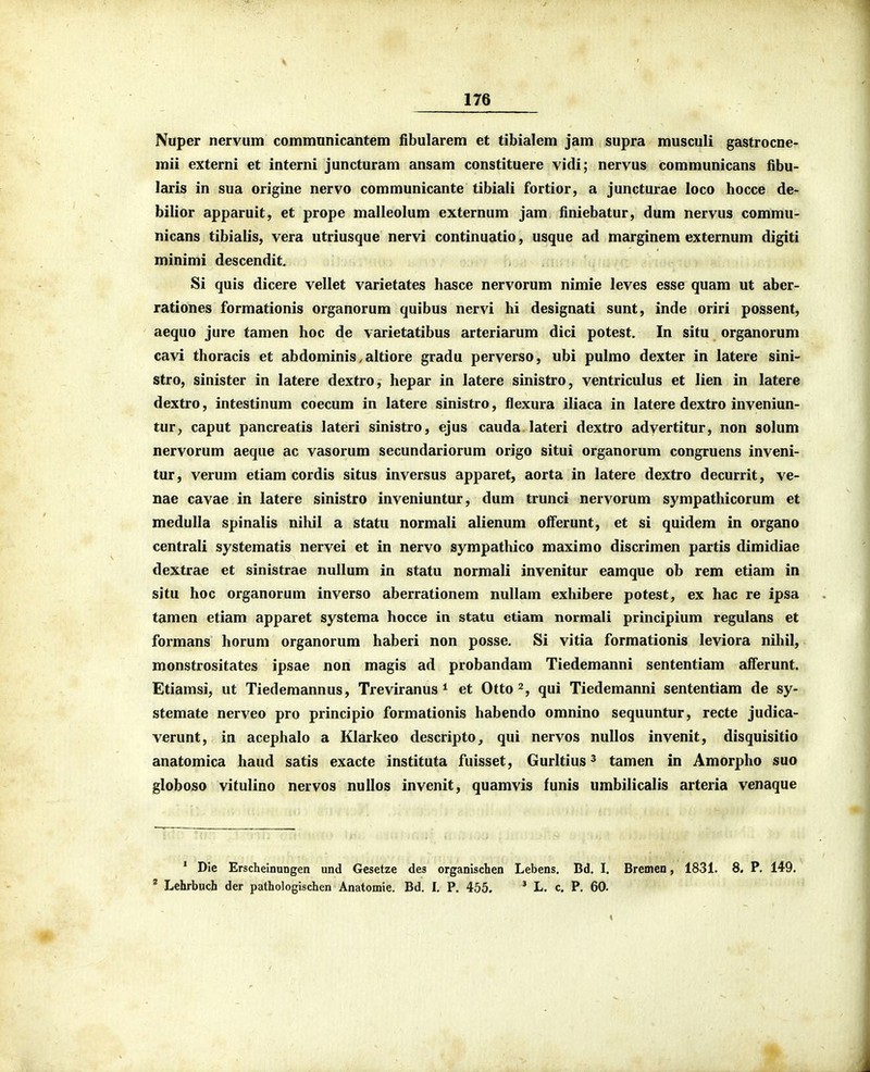 Nuper nervum communicantem fibularem et tibialem jam supra musculi gastrocne- mii externi et interni juncturam ansam constituere vidi; nervus communicans fibu- laris in sua origine nervo communicante tibiali fortior, a juncturae loco hocce de- bilior apparuit, et prope malleolum externum jam finiebatur, dum nervus commu- nicans tibialis, vera utriusque nervi continuatio, usque ad marginem externum digiti minimi descendit. Si quis dicere vellet varietates hasce nervorum nimie leves esse quam ut aber- rationes formationis organorum quibus nervi hi designati sunt, inde oriri possent, aequo jure tamen hoc de varietatibus arteriarum dici potest. In situ organorum cavi thoracis et abdominis.altiore gradu perverso, ubi pulmo dexter in latere sini- stro, sinister in latere dextro, hepar in latere sinistro, ventriculus et lien in latere dextro, intestinum coecum in latere sinistro, flexura iliaca in latere dextro inveniun- tur, caput pancreatis lateri sinistro, ejus cauda lateri dextro adyertitur, non solum nervorum aeque ac vasorum secundariorum origo situi organorum congruens inveni- tur, verum etiam cordis situs inversus apparet, aorta in latere dextro decurrit, ve- nae cavae in latere sinistro inveniuntur, dum trunci nervorum sympathicorum et medulla spinalis nihil a statu normali alienum olferunt, et si quidem in organo centrali systematis nervei et in nervo sympathico maximo discrimen partis dimidiae dextrae et sinistrae nuUum in statu normali invenitur eamque ob rem etiam in situ hoc organorum inverso aberrationem nullam exhibere potest, ex hac re ipsa tamen etiam apparet systema hocce In statu etiam normali principium regulans et formans horum organorum haberi non posse. Si vitia formationis leviora nihil, monstrositates ipsae non magis ad probandam Tiedemanni sententiam afferunt. Etiamsi, ut Tiedemannus, Treviranus * et Otto qui Tiedemanni sententiam de sy- stemate nerveo pro principio formationis habendo omnino sequuntur, recte judica- verunt, in acephalo a Klarkeo descripto, qui nervos nullos invenit, disquisitio anatomica haud satis exacte instituta fuisset, Gurltius ^ tamen in Amorpho suo globoso vitulino nervos nullos invenit, quamvis funis umbilicalis arteria venaque * Die Erscheinungen und Gcsetze des organischen Lebens. Bd. I. Brcmen, 1831. 8. P. 149. * Lehrbuch der pathologischen Anatomie. Bd. I, P. 455. * L, c. P. 60.