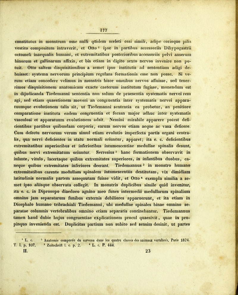 constitutus in monstruni osse nulli qilidem sceleti ossi siniili, ariipe corioque pilis vestito compositum intraverit, et Otto * ipse in partibus accessoriis Dihypogastrii octomeli inaequalis humani, et extremitatibus posterioribus accessoriis pelvi anserum binorum et galiinarum affixis, et bis etiam in digito sexto nervos invenire non po- tuit. Otto saltem disquisitionibus a semet ipso institutis ad sententiam adigi de- buisset: systema nervorum principium regulans formationis esse non posse. Si ve- rum eliam concedere velimus in monstris hisce omnibus nervos affuisse, sed tener- rimos disquisitionem anatomicam exacte caeterum institutam fugisse, monendum est in dijudicanda Tiedemanni sententia non solum de praesentia systematis nervei rem agi, sed etiam quaestionem moveri an congiuentia inter systematis nervei appara- tuumque evolutionera talis sit, ut Tiedemanni sententia ea probetur, an penitiore comparatione instituta eadem congruentia et forsan major adhuc inter systematis vasculosi et apparatuum evolutionem adsit. Nemini mirabile apparere potest defi- cientibus partibus quibusdam corporisj earum nervos etiam aeque ac vasa deficere. Cum defectu nervorum verum simul etiam evolutio imperfecta partis organi centra- lis , qua nervi deficientes in statu normali oriuntur, apparet; ita e. c. deficientibus extremitatibus superioribus et inferioribus intumescentiae medullae spinalis desunt, quibus nervi extremitatum oriuntur, Serresius ^ hanc formationem observavit in infante, vitulo, lacertaque quibus extremitates superiores, in infantibus duobus, ca- neque quibus extremitates inferiores deerant. Tiedemannus ^ in monstro humano extremitatibus carente meduUam spinalem intumescentiis destitutam, \ix dimidiam latitudinis normalis partem assequutam fuisse vidit, et Otto * exempla similia a se- met ipso aliisque observata collegit. In monstris duplicibus simile quid invenitur, ita e. c. in Diprosopo diaedoeo agnino meo funes intermedii medullarum spinalium omnino jam separatarum funibus externis debiliores apparuerunt, et ita etiam in Dicephalo humano tribrachiali Tiedemanni, ubi medullae spinales binae omnino se- paratae columnis vertebralibus omnino etiam separatis continebantur. Tiedemannus tamen haud dubie hujus congruentiae explicationem procul quaesivit, quae in pro- pinquo invenienda est. Duplicitas partium non subito sed sensim desinit, ut partes ' L. c. ' Anatomie compar^e du cerveau dans les quatre classcs des animaux vert^re's. Paris 1824. T. I. p. 107. ' Zeitschrift J. c. p. 2. * L. c. P. 444. II. 23