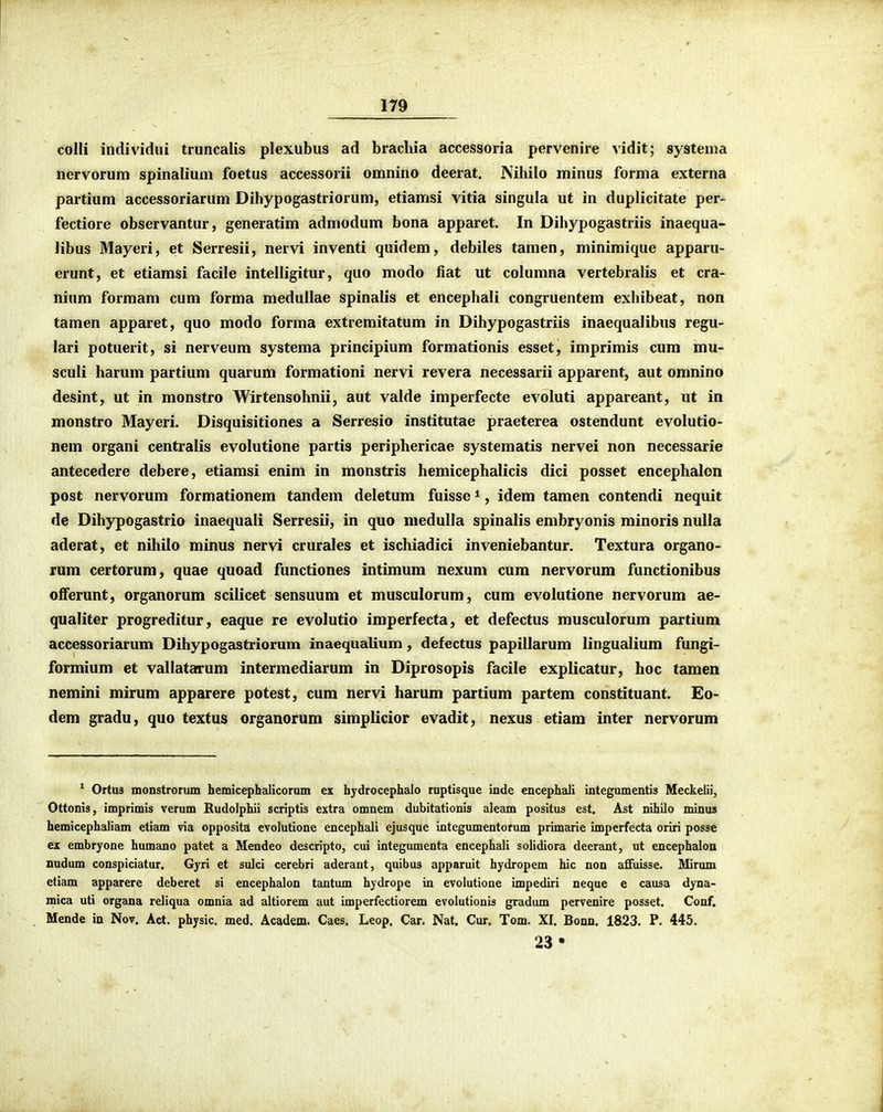 colli individui truncalis plexubus ad brachia accessoria pervenire ^idit; systema nervorum spinaliuni foetus accessorii omnino deerat. Nihilo minus forma externa partium accessoriarum Dihypogastriorum, etiamsi vitia singula ut in duplicitate per- fectiore observantur, generatim admodum bona apparet. In Dihypogastriis inaequa- libus Mayeri, et Serresii, nervi inventi quidem, debiles tamen, minimique apparu- erunt, et etiamsi facile intelligitur, quo modo fiat ut columna vertebralis et cra- nium formam cum forma medullae spinalis et encephali congruentem exhibeat, non tamen apparet, quo modo forma extremitatum in Dihypogastriis inaequalibus regu- lari potuerit, si nerveum systema principium formationis esset, imprimis cum mu- sculi harum partium quarum formationi nervi revera necessarii apparent, aut omnino desint, ut in monstro Wirtensohnii, aut valde imperfecte evoluti appareant, iit in monstro Mayeri. Disquisitiones a Serresio institutae praeterea ostendunt evolutio- nem organi centralis evolutione partis periphericae systematis nervei non necessarie antecedere debere, etiamsi enim in monstris hemicephalicis dici posset encephalon post nervorum formationem tandem deletum fuisse *, idem tamen contendi nequit de Dihypogastrio inaequali Serresii, in quo medulla spinalis embryonis minoris nulla adcrat, et nihiio minus nervi crurales et ischiadici inveniebantur. Textura organo- rum certorum, quae quoad functiones intimum nexum cum nervorum functionibus offerunt, organorum scilicet sensuum et musculorum, cum evolutione nervorum ae- qualiter progreditur, eaque re evolutio imperfecta, et defectus musculorum partium accessoriarum Dihypogastriorum inaequalium, defectus papillarum lingualium fungi- formium et vallatarum intermediarum in Diprosopis facile explicatur, hoc tamen nemini mirum apparere potest, cum nervi harum partium partem constituant. Eo- dem gradu, quo textus organorum simplicior evadit, nexus etiam inter nervorum * Ortus monstrorum hemicephalicorum ex hydrocephalo ruptisque inde encephali integumentis Meckelii, Ottonis, imprimis verum Rudolphii scriptis extra omnem dubitationis aleam positus est. Ast nihilo minus hemicephaliam etiam via opposita evolutione encephali ejusque integumentorum primarie imperfecta oriri posse ex embryone humano patet a Mendeo descripto, cui integumenta encephali solidiora decrant, ut encephaloo nudum conspiciatur. Gjri et sulci cerebri aderant, quibus apparuit hydropem hic non aflfuisse. Mirum etiam apparere deberet si encephalon tantum hydrope in evolutione impediri neque e causa dyna- mica uti organa reliqua omnia ad altiorem aut imperfectiorem evolutionis gradum pervenire posset. Conf. Mende in Nov. Act. physic. med. Academ. Caes. Leop. Car. Nat. Cur. Tom. XI. Bonn. 1823. P. 445. 23*