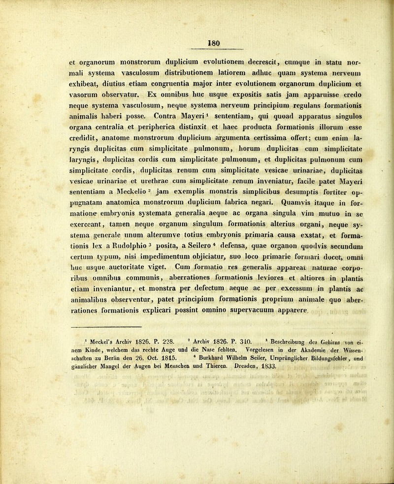 et organorum monstrorum duplicium evolutionem decrescit, cumque in statu nor- raali systema vasculosum distributionem latiorem adhuc quam systema nerveuui exhibeat, diutius etiam congruentia major inter evolutionem organorum duplicium et vasorum observatnr. Ex omnibus huc usque expositis satis jam apparuisse credo neque systema vasculosum, neque systema nerveum principium regulans formationis animalis haberi posse. Contra Mayeri* sententiam, qui quoad apparatus singulos organa centralia et peripherica distinxit et haec producta formationis illorum esse credidit, anatome monstrorum duplicium argumenta certissima olfert; cum enim la- ryngis duplicitas cum simplicitate pulmonum, horum duplicitas cum simplicitate laryngis, duplicitas cordis cum simplicitate pulmonum, et duplicitas pulmonum cum simplicitate cordis, duplicitas renum cum simplicitate vesicae urinariae, duplicitas vesicae urinariae ct urethrae cum simplicitate renum inveniatur, facile patet Mayeri sententiam a Meckelio ^ jam exemplis monstris simplicibus desumptis fortiter op- pugnatam anatomica monstrorum duplicium fabrica negari. Quamvis itaque in for- matione embryonis systemata generalia aeque ac organa singula vim mutuo in sc exerceant, tamen ncque organum singulum formationis alterius organi, neque sy- stema generale unum alterumve totius embryonis primaria causa exstat, et forma- tionis lex a Rudolphio ^ posita, a Seilero * defensa^ quae organon quodvis secundum certum typum, nisi impedimentum objiciatur, suo loco primarie forniari docct, omni huc usque auctoritate viget. Cum formatio res generalis appareai naturae corpo- ribus omnibus communis, aberrationes formationis leviores et altiores in plantis etiam inveniantur, et monstra per defectum aeque ac per excessum in plantis ac animalibus observentur, patet principium forma^tionis proprium animale quo aber- rationes formationis explicari possint omnino supervacuum apparere. ' Meckers Archiv 1826. P. 228. ' Archiv 1826. P. 310. * Beschreibung dcs Gehirns von ei- nem Kinde, welchem das rechte Auge und die Nase fehlten. Vorgelesen in der Akademie der Wissen- schaften zu Berlin den 26. Oct. 1815. * Burkhard Wilhelm Seiler, Urspriinglicher Bildungsfehier, und ganzlicher Maugel der Augen bei Meiischen und Thieren. Dresden, 1833.