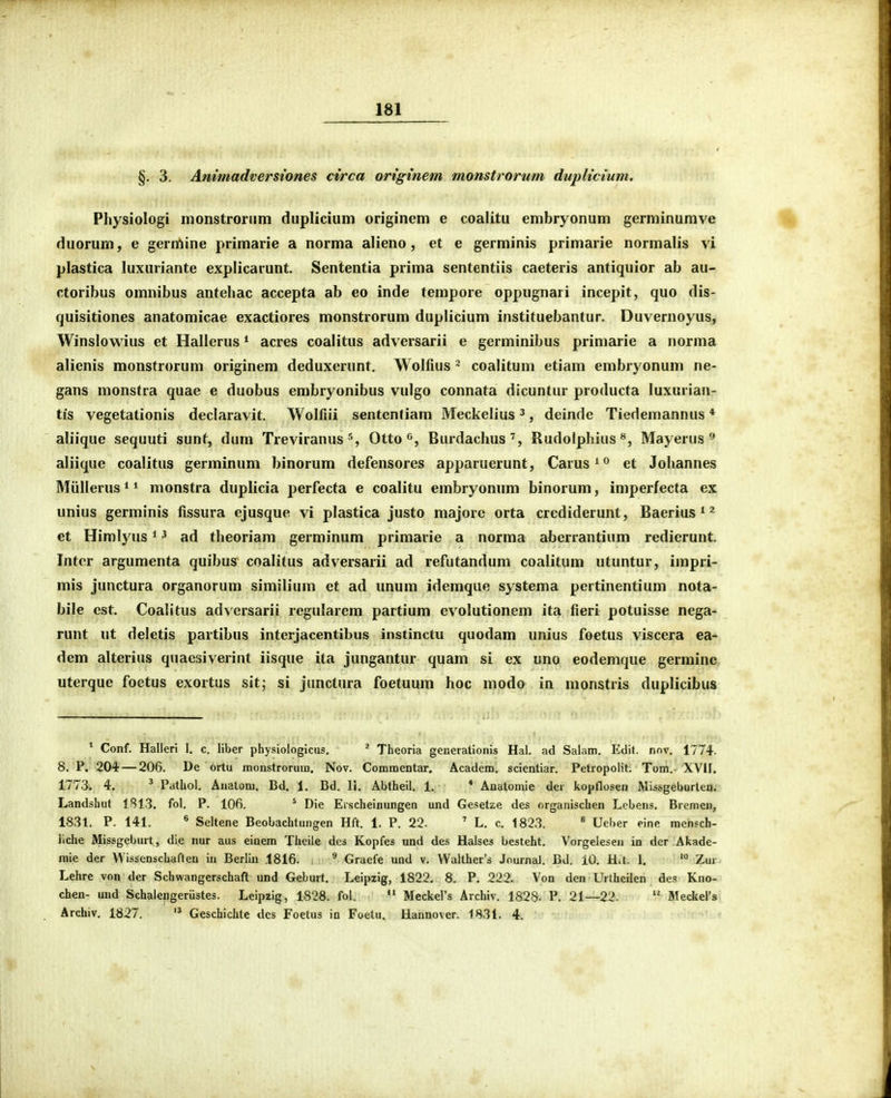 §, 3. Ammadmrstones ci/rca originem monstrorum duplicium. Physiologi monstroruin diiplicium originem e coalitu embryonum germinurave duorum, e gerrtiine primarie a norma alieno, et e germinis primarie normalis vi plastica luxuriante explicarunt. Sententia prima sententiis caeteris antiquior ab au- ctoribus omnibus antehac accepta ab eo inde tempore oppugnari incepit, quo dis- quisitiones anatomicae exactiores monstrorum duplicium instituebantur. Duvernoyus, Winslowius et Hallerus * acres coalitus adversarii e germinibus primarie a norma alienis monstrorum originem deduxerunt. Wolfius ^ coalituni etiam embryonum ne- gans monstra quae e duobus embryonibus vulgo connata dicuntur producta luxurian- tis vegetationis declaravit. Wolfiii sententiam Meckelius', deinde Tiedemannus * aliique sequuti sunt, dum Treviranus^, Otto Burdachus', Rudolphius^, Mayerus ^ aliique coalitus germinum binorum defensores apparuerunt, Carus^^ et Johannes Miillerus * ^ monstra duplicia perfecta e coalitu embryonum binorum, imperfecta ex unius germinis fissura ejusque vi plastica justo majorc orta crediderunt, Baerius ^ ^ et Himlyus ^ ^ ad theoriam germinum primarie a norma abcrrantium redierunt. Intcr argumenta quibus coalitus adversarii ad refutandum coalitum utuntur, impri- mis junctura organorum similiuni et ad unum idemque systema pertinentium nota- bile cst. Coalitus adversarii regularera partiura evolutionem ita fieri potuisse nega- runt ut deletis partibus interjacentibus instinctu quodam unius foetus viscera ea- dem alterius quaesiverint iisque ita jungantur quam si ex uno eodemque germinc uterque foetus exortus sit; si junctura foetuum hoc modo in nionstris duplicibus * Conf. Halleri I. c. liber physiologlcus, * Theoria generationis Hal. ad Salam, Edit. nov. 1774. 8. P. 204—206. De ortu monstroruin. Nov. Commentar. Academ. scientiar. Petropoiit. Tom.- XVII. 1773. 4, ' Pathol. Anatom. Bd. 1, Bd. IJ. Abtheil. 1. * Anatomie der kopflosen Missgeburten. Landshul 1S1.3, fol. P. lOfi. ^ Die Erscheinungen und Gesetze des organischen Lcbens. Brcmen, 1831. P. 141. ^ Seltene Beobachtungen Hft. 1. P. 22. ' L. c. 1823. * Uel)er eine racnsch- liche Missgeburt, dle nur aus einem Theile des Kopfes und des Halses besteht. Vorgelesen in dcr Akade- raie der Wisscnschaften iu Berlin 1816. ^ Graefe und v. VVaIther's Journal. Bd. 10. H.t. I, '° Zur Lehre von der Schwangerschaft und Geburt, Leipzig, 1822, 8. P. 222. Von den Urtheilen des Kno- chen- und Schalengeriistes. Leipzig, 1828. fol.  Meckers Archiv. 182S. P. 21—22. BIeckeI's Archiv. 1827.  Geschichte dcs Foetus ia Foetu. Hannover. 1831. 4.