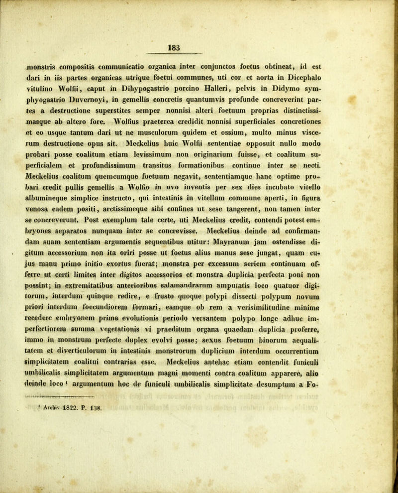 jiionstris compositis communicatio organica inter conjunctos foetus obtineat, id est dari in iis partes organicas utrique foetui communes, uti cor et aorta in Dicephalo vitulino Wolfii, caput in Dihypogastrio porcino Halleri, pelvis in Didymo sym- phyogastrio Duvernoyi, in gemellis concretis quantumvis profunde concreverint par- tes a destructione superstites semper nonnisi altcri foetuum proprias distinctissi- masque ab altcro fore. Wolfius praetcrea credidit nonnisi superficiales concretiones et eo usque tantum dari ut ne musculorum quidem et ossium, multo minus visce- rum destructione opus sit. Meckelius huic Wolfii sententiae opposuit nullo modo probari posse coaiitum etiam levissimum non originarium fuisse, et coalitum su« perficialem et profundissimum transitus formationibus continue inter se necti. Meckelius coalitum quemcumque foetuum negavit, sententiamque hanc optime pro- bari credit pullis gemellis a Wolfio in ovo inventis per sex dies incubato vitello albumineque simplice instructo, qui intestinis in vitellum commune aperti, in figura venosa eadem positi, arctissimeque sibi confines ut sese tangerent, non tamen inter se concreverunt. Post exemplum tale certe, uti Meckelius credit, contendi potest em- bryones separatos nunquam inter se concrevisse. Meckelius deinde ad confirman- dam suam sententiam argumentis sequentibus utitur: Mayranum jam ostendisse di- gitum accessorium non ita oriri posse ut foetus alius manus sese jungat, quam cu« jus manu primo initio exortus fuerat; monstra per excessum seriem continuam of- ferre ut certi limites inter digitos accessorios et monstra duplicia perfecta poni non possint; in extremitatibus anterioribus salamandrarum amputatis loco quatuor digi- torum, interdum quinque redire, e frusto quoque polypi dissecti polypum novum priori interdum foecundiorem formari, eamque ob rem a verisimilitudine minime recedere embryonem prima evolutionis periodo versantem polypo longe adhuc im- perfectiorem summa vegetationis vi pracditum organa quaedam duplicia proferre, immo in monstrum perfecte duplex evolvi posse; sexus foetuum binorum aequali- tatcm ct diverticulorum in intestinis monstrorum duplicium interdum occurrentium simplicitatem coalitui contrarias esse. Meckelius antehac etiam contendit funicuU umbilicalis simplicitatem argumcntum magni momenti contra coalitum apparere, alio deinde loco ' argumentum hoc de funiculi umbilicalis simplicitate desumptum a Fo- ' Archiv 1822. P. 138.