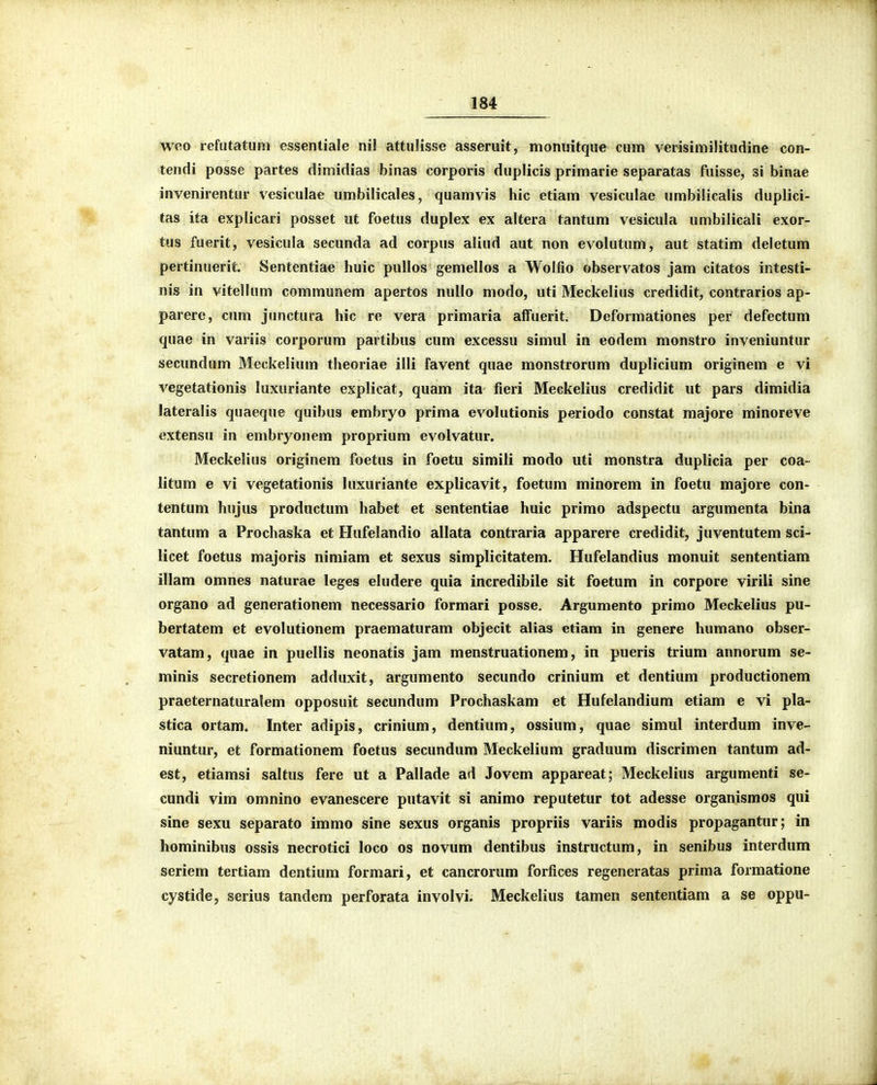 weo refiitatum essentiale nil attulisse asseruit, monuitque cum verisimilitudine con- tendi posse partes dimidias binas corporis duplicis primarie separatas fuisse, si binae invenirentur vesiculae umbilicales, quamvis hic etiam vesiculae umbilicalis duplici- tas ita explicari posset ut foetus duplex ex altera tantum vesicula umbilicali exor- tus fuerit, vesicula secunda ad corpus aliud aut non evolutum, aut statim deletum pertinuerit. Sententiae huic pullos gemellos a Wolfio observatos jam citatos intesti- nis in vitellum communem apertos nullo modo, uti Meckelius credidit, contrarios ap- parere, cum junctura hic re vera primaria afFuerit. Deformationes per defectum quae in variis corporum partibus cum excessu simul in eodem monstro inveniuntur secundum Mcckelium theoriae illi favent quae monstrorum duplicium originem e vi vegetationis luxuriante explicat, quam ita fieri Meckelius credidit ut pars dimidia lateralis quaeque quibus embryo prima evolutionis periodo constat majore minoreve extensu in embryonem proprium evolvatur. Meckelius originem foetus in foetu simili modo uti monstra duplicia per coa- litum e vi vegetationis luxuriante explicavit, foetum minorem in foetu majore con- tentum hujus productum habet et sententiae huic primo adspectu argumenta bina tantum a Prochaska et Hufelandio allata contraria apparere credidit, juventutem sci- licet foetus majoris nimiam et sexus simplicitatem. Hufelandius monuit sententiam illam omnes naturae leges eludere quia incredibile sit foetum in corpore virili sine organo ad generationem necessario formari posse. Argumento primo Meckelius pu- bertatem et evolutionem praematuram objecit alias etiam in genere humano obser- vatam, quae in puellis neonatis jam menstruationem, in pueris trium annorum se- minis secretionem adduxit, argumento secundo crinium et dentium productionem praeternaturalem opposuit secundum Prochaskam et Hufelandium etiam e vi pla- stica ortam. Inter adipis, crinium, dentium, ossium, quae simul interdum inve- niuntur, et formationem foetus secundum Meckelium graduum discrimen tantum ad- est, etiamsi saltus fere ut a Pallade ad Jovem appareat; Meckelius argumenti se- cundi vim omnino evanescere putavit si animo reputetur tot adesse organismos qui sine sexu separato immo sine sexus organis propriis variis modis propagantur; in hominibus ossis necrotici loco os novum dentibus instructum, in senibus interdum seriem tertiam dentium formari, et cancrorum forfices regeneratas prima formatione cystide, serius tandem perforata involvi. Meckelius tamen sententiam a se oppu-