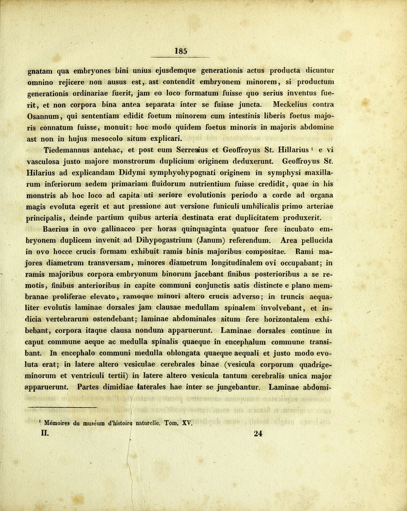 gnatam qua embryones bini unius ejusdemque generationis actus producta dicuntur omnino rejicere non ausus est, ast contendit embryonem minorem, si productum generationis ordinariae fuerit, jam eo loco formatum fuisse quo serius inventus fue- rit, et non corpora bina antea separata inter se fuisse juncta. Meckelius contra Osannum, qui sententiam edidit foetum minorem cum intestinis liberis foetus majo- ris connatum fuisse, monuit: hoc modo quidem foetus minoris in majoris abdomine ast non in hujus mesocolo situm explicari. Tiedemannus antehac, et post eum Serresius et Geoffroyus St. Hillarius ^ e vi vasculosa justo majore monstrorum duplicium originem deduxerunt. Geolfroyus St. Hilarius ad explicandam Didymi symphyohypognati originem in symphysi maxilla- rum inferiorum sedem primariam fluidorum nutrientium fuisse credidit, quae in his monstris ab hoc loco ad capita uti seriore evolutionis periodo a corde ad organa magis evoluta egerit et aut pressione aut versione funiculi umbilicalis primo arteriae principalis, deinde partium quibus arteria destinata erat duplicitatem produxerit. Baerius in ovo gallinaceo per horas quinquaginta quatuor fere incubato em- bryonem duplicem invenit ad Dihypogastrium (Janum) referendum. Area pellucida in ovo hocce crucis formam exhibuit ramis binis majoribus compositae. Rami ma- jores diametrum transversam, minores diaraetrum longitudinalem ovi occupabant; in ramis majoribus corpora embryonum binorum jacebant iinibus posterioribus a se re- motis, iinibus anterioribus in capite communi conjunctis satis distincte e plano mem- branae proliferae elevato, ramoque minori altero crucis adverso; in truncis aequa- liter evolutis laminae dorsales jam clausae medullam spinalem involvebant, et in- dicia vertebrarum ostendebant; laminae abdominales situm fere horizontalem exhi- bebant, corpora itaque clausa nondum apparuerunt. Laminae dorsales continue in caput commune aeque ac medulla spinalis quaeque in encephalum commune transi- bant. In encephalo communi medulla oblongata quaeque aequali et justo modo evo- luta erat; in latere altero vesiculae cerebrales binae (vesicula corporum quadrige- minorum et ventriculi tertii) in latere altero vesicula tantum cerebralis unica major apparuerunt. Partes dimidiae laterales hae inter se jungebantur. Laminae abdomi- * Memoires da museum d'Iustoire naturelle. Tom. XV. n. 24