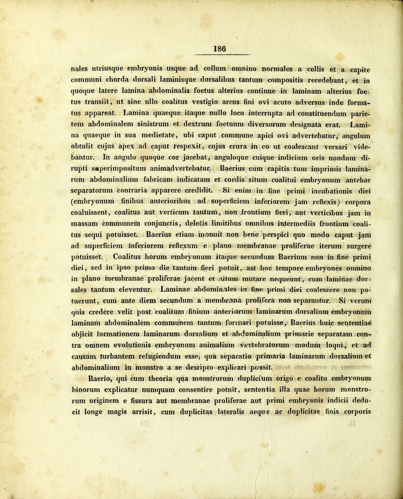 nales utriusque embryonis usque ad collum omnino normales a collis et a capite communi chorda dorsali laminisque dorsalibus tantum compositis recedebant, et in quoque latere lamina abdominalis foetus alterius continue in laminam alterius foe- tus transiit, ut sine ullo coalitus vestigio arcus fini ovi acuto adversus inde forma- tus appareat. Lamina quaeque itaque nullo loco interrupta ad constituendum parie- tem abdominalem sinistrum et dextrum foetuum diversorum designata erat. Lami- na quaeque in sua medietate, ubi caput commune apici ovi advertebatur, angulum obtulit cujiis apex ad caput respexit, cujus crura in eo ut coalescant versari vide- bantur. In angulo quoque cor jacebat, anguloque cuique indicium oris nondum di- rupti snperimpositum animadvertebatur. Baerius cum capitis tum imprimis lamina- rum abdominalium fabricam indicatam et cordis situm coalitui embryonum antehac separatorum contraria apparere credidit. Si enim in fine primi incubationis diei (embryonum finibus anterioribus ad superficiem inferiorem jam reflexis) corpora coaluissent, coalitus aut verticum tantum, non frontium fieri, aut verticibus jam in massam communem conjuncfis, deletis limitibus omnibus intermediis frontium coali- tus sequi potuisset. Baerius etiam mvonuit non bene perspici quo modo caput jam ad superficiera inferiorem reflexum e plano membranae proliferae iterum surgere potuisset. Coalitus horum embryonum itaque secundum Baerium non in fine primi diei, sed in ipso primo die tantum fieri potuit, ast hoc tempore embryones omnino in plano inembranae proliferae jacent et i^itum mutare nequeunt, cum lamihae dor- sales tantum eleventur. Laminae abdominales in fine primi diei coalescere non po- tuerunt, cum ante diem secundum a membrana prolifera non separantur. Si verum quis credere velit post coalitum finium anteritarum laminarum dorsalium embryonum laminam abdominalem communem tantum forinari potuisse, Baerius huic sententiae objicit formationem laminarum dorsalium et abtfominalium primarie separatam con- tra omnem evolutioriis embryonum animalium vtTtebratorum modum loqui, et ad causam turbantem refugiendum esse> qua separatio primaria laminarum dorsalium ct abdominalium in monstro a se desripto explicari po^ssit. > n;*!. ; ' Baerio, qui cum theoria qua monstrorum duplicium origo e coalitu embryonum binorum explicatur numquam consentire potuit, sententia illa quae horum monstro- rum originem e fissura aut raembranae proliferae aut prirai embryonis indicii dedu- eit longe raagis arrisit, cura duplicitas lateralis aequ e ac duplicitas finis corporis
